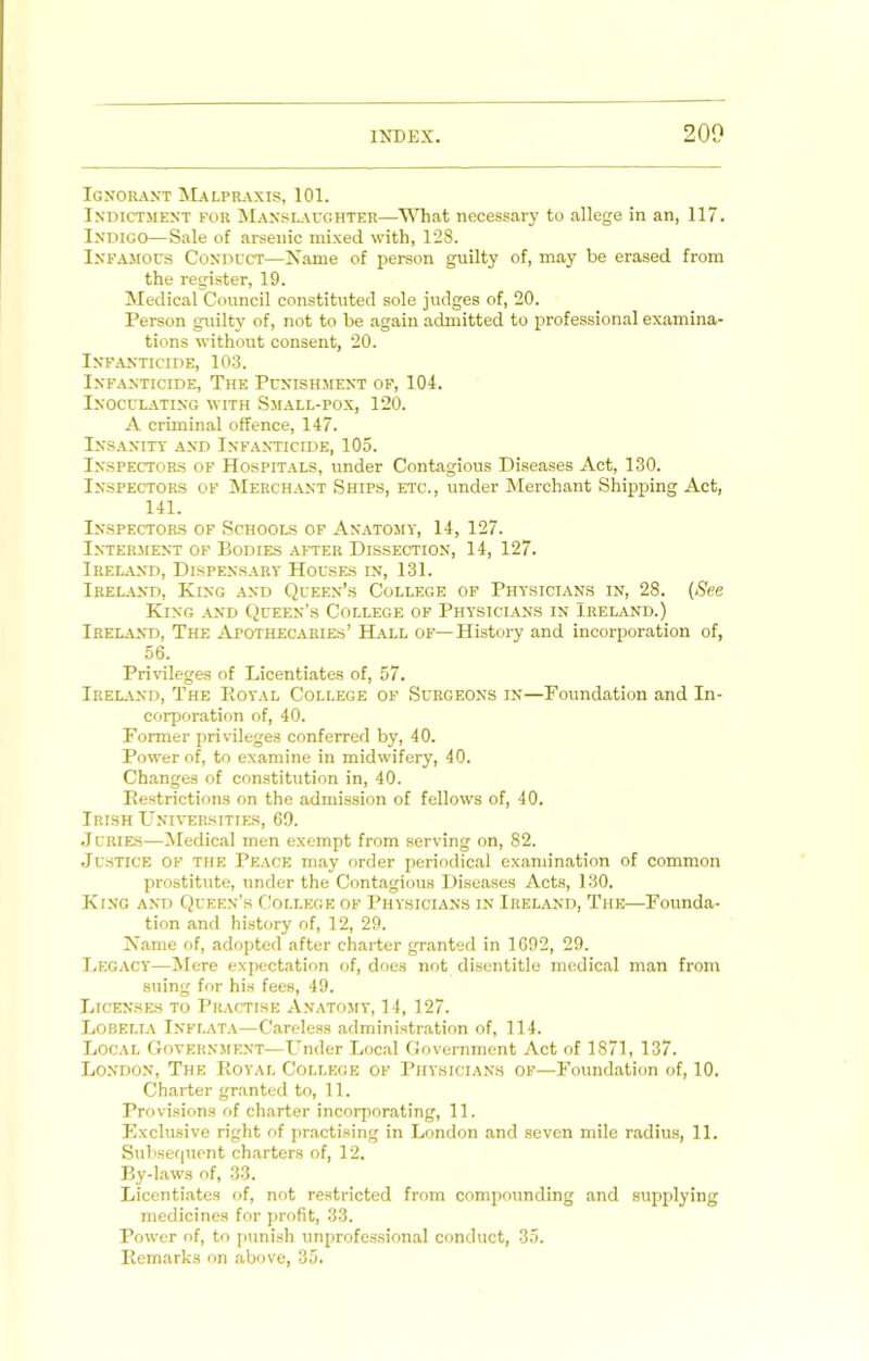Ignorant Malpraxis, 101. Indictment for Manslaughter—What necessary to allege in an, 117. Indigo—Sale of arsenic mixed with, 128. Infajious Conduct—Name of person guilty of, may be erased from the register, 19. Medical Council constituted sole judges of, 20. Person guilty of, not to be again admitted to professional examina- tions without consent, 20. Infanticide, 103. Infanticide, The Punishment of, 104. Inoculating with Small-pox, 120. A criminal offence, 147. Insanity and Infanticide, 105. Inspectors of Hospitals, under Contagious Diseases Act, 130. Inspectors of Merchant Ships, etc., under Merchant Shipping Act, 141. Inspectors of Schools of Anatomy, 14, 127. Interment of Bodies after Dissection, 14, 127. Ireland, Dispensary Houses in, 131. Ireland, King and Queen’s College of Physicians in, 28. (See King and Queen’s College of Physicians in Ireland.) Ireland, The Apothecaries’ Hall of— History and incorporation of, 56. Privileges of Licentiates of, 57. Ireland, The Eoyal College of Surgeons in—Foundation and In- corporation of, 40. Former privileges conferred by, 40. Power of, to examine in midivifery, 40. Changes of constitution in, 40. Eestrictions on the admission of fellows of, 40. Irish Universities, 60. .Jurie-s—^ledical men exempt from serving on, 82. Justice of the Peace may order periodical examination of common prostitute, under the Contagious Diseases Acts, 130. King and Queen’s College of Physicians in Ireland, The—Founda- tion and history of, 12, 29. Name of, adopted after charter granted in 1692, 29. I.EGACY—Mere expectation of, does not disentitle medical man from suing for his fees, 49. Licenses to Practise Anatomy, 14, 127. Lobeli.a Inflata—Careless administration of, 114. Loc.al Government—Under Loc.al Govemment Act of 1871, 137. London, The Eoyal College of Physicians of—Foundation of, 10. Charter granted to, 11. Provisions of charter incorporating, 11. Exclusive right of practising in London and seven mile radius, 11. Subsequent charters of, 12. By-laws of, 33. Licentiates of, not re.stricted from compounding and supplying medicines for profit, 33. Power of, to punish unprofe.ssional conduct, 35. Eemarks on above, 35.