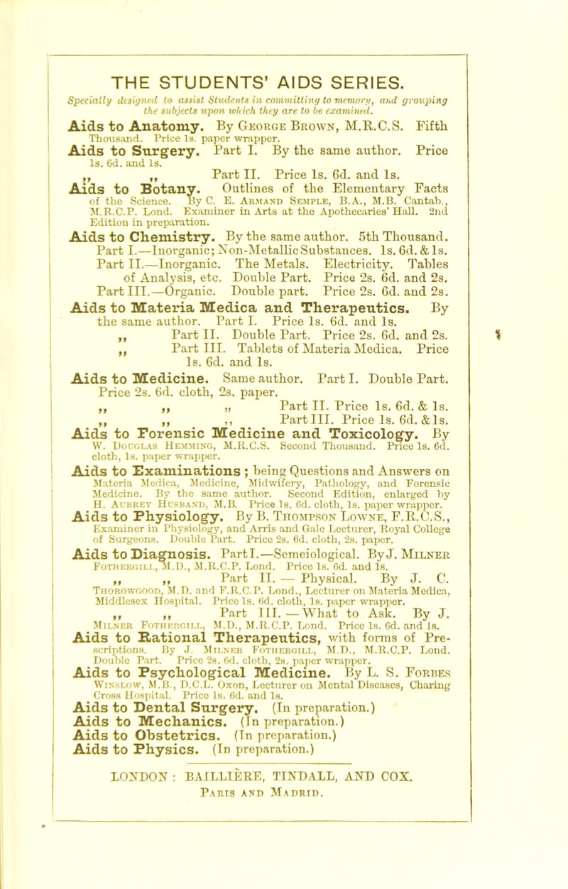 THE STUDENTS’ AIDS SERIES. Specially disiynfd to cusUt Siudfntx in committing to memory, and grouping the subjects upon which they are to be examined. Aids to Anatomy. By George Brown, M.R.C.S. Fifth Thousand. Price Is. paper wrapper. Aids to Surgery. Part I. By the same author. Price Is. 6d. and Is. ,, ,, Part II. Price Is. 6d. and Is. Aids to Botany. Outlines of the Elementary Facts of the Science. By C. E. Armand Semple, B.A., M.B. Cantab.. M.R.C.P. Lend. E.aaminer in Arts at the Apothecaries’Hall. 2nd Edition in preparation. Aids to Chemistry. By the same author. 5th Thousand. Part I.—Inorganic; Xon-MetallicSubstances. Is. 6d. & Is. Part II.—Inorganic. The Metals. Electricity. Tables of Analysis, etc. Double Part. Price 2s. 6d. and 2s. Part III.—Organic. Double part. Price 2s. 6d. and 2s. Aids to Materia Medica and Therapeutics. By the same author. Part I. Price Is. 6d. and Is. ,, Part II. Double Part. Price 2s. 6d. and 2s. „ Part III. Tablets of Materia Medica. Price Is. 6d. and Is. Aids to Medicine. Same author. Part I. Double Part. Price 2s. 6d. cloth, 2s. paper. ,, ,, „ Part II. Price Is. 6d. & Is. ,, ,, ,, Partin. Price Is. ()d. & Is. Aids to Forensic Medicine and Toxicology. By W. Douglas HE>rMiSG, M.R.C.S. Second Thousand. Price Is. 6d. cloth, Is. p.aper wrapper. Aids to Examinations ; being Questions and Answers on Materia Medica, Jledicine, Midwifery, Pathology, and Forensic Medicine. By the same author. Second Edition, enlarged by H. Aubrey Husband, M.B. Price Is. 6d. cloth, Is. paper wrapper. Aids to Physiology. By B. Tiiomp.son Lowne, F.ll.C.S., Examiner in Physiology, and Arris and Gale Lectvircr, Royal College of Surgeons. Double Part. Price 2s. 6d. cloth, 2s. paper. Aids to Diagnosis. Parti.—Semeiological. By J. Milner Fotiier<;ill, .M.D., M.R.C.P. Lond. Price Is. 6d. and Is. ,, ,, Part II. — Physical. By .1. C. Thorowoood, M.D. and F.R.C.P. Bond., Lecturer on Materia Medic.a, iliddlosex Hosiiital. Price Is. (id. cloth. Is. paper wrajipcr. „ „ Part III.—What to Ask. By J. Milner Fothergill, M.D., M.R.C.P. Lond. Price Is. Gd. and Is. Aids to Rational Therapeutics, with forms of Pre- scriptions. By J. Milner Fothergill, M.D., M.R.C.P. Lond. Double Part. Price 2s. Gd. cloth, 2s. p.ajier wrapper. Aids to Psychological Medicine. By L. S. Forres Winslow, M.B., D.C.L. Oxon, Lecturer on Mental Diso.aso8, Charing Cross Hospital. Price Is. Gd. and Is. Aids to Dental Surgery. (In preparation.) Aids to Mechanics. (In preparation.) Aids to Obstetrics. (In preparation.) Aids to Physics. (In preparation.) LONDON ; BAILLIEEE, TINDALL, AND COX.