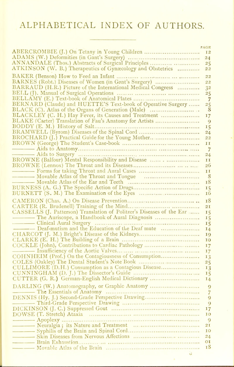 ALPHABETICAL INDEX OF AUTHORS. rAGE ABERCROMBIE (J.) On Tetany in Young Children 12 ADAMS (W.) Deformities (in Gant’s Surgery) 24 ANNANDALE (Thos.) Abstracts of Surgical Principles 25 ATKINSON (\V. B.) Therapeutics of Gynxcology and Obstetrics 22 BAKER (Benson) How to Feed an Infant 22 BARNES (Robt.) Diseases of Women (in Gant’s Surgery) 22 BARRAUD (II.R.) Picture of the International Medical Congress 32 BELL (J). Manual of Surgical Operations 25 BELLAMY (E.) Te.xt-book of Anatomical Plates 7 BERNARD (Claude) and HUETTE’S Text-book of Operative Surgery 25 BLACK (C). Atlas of the Organs of Generation (Male) . 8 BLACKLEY (C. H.) Hay Fever, its Causes and Treatment 17 BLAKE fCarter) Translation of Fan’s Anatomy for Artists 9 BODDY (E. M.) History of Salt 15 BRAMWELL (llyrom) Diseases of the Spinal Cord 24 BROCHARD (J.) Practical Guide for the Young Mother 22 BROWN (George) The Student’s Case-book 11 Aids to Anatomy 7 Aids to Surgery 24 BROWNE (Balfour) Mental Responsibility and Disease ii BROWNE (Lennox) The Throat and its Diseases 26 Forms for taking Throat and Aural Cases 11 Movable Atlas of the Throat and Tongue 8 Movable Atlas of the Ear and Teeth 18 BURNESS (A. G.) The Specific Action of Drugs 15 BURNETT (S. M.) The Examination of the Eyes 16 CAMERON (Chas. A.) On Disease Prevention 18 C. A.RTER (R. Brudenell) Training of the Mind 21 CASSELLS (J. Patterson) Translation of Politzer’s Diseases of the Ear 15 The Auriscope, a Handbook of Aural Diagnosis 15 Clinical Aural Surgery 15 Deaf-mutism and the Education of the Deaf mute 14 CHARCOT (J. M.) Bright’s Disease of the Kidneys 19 CL.-VRKE (E. H.) The Building of a Brain 10 COCKLE (John), Contributions to Cardiac Pathology 17 Insufficiency of the Aortic Valves 17 COHNHEIM (Prof.) On the Contagiousness of Consumption 13 COLES (Oakley) The Dental Student’s Note Book 25 CULLIMORE (D.H.) Consumption as a Contagious Disease 13 CUNNINGHAM (D. J.) The Dissector’s Guide 15 CUTTER (G. R.) German-English Medical Dictionary 14 D. VRLING (W.) Anatomography, or Graphic Anatomy 9 The Essentials of Anatomy 7 DENNLS (Hy. J.) Second-Grade Perspective Drawing 9 Third-Grade Perspective Drawing 9 DICKINSON (J. C.) Suppressed Gout 17 DOW.se (T. Stretch) Ataxia 10 Apoplexy 9 Neuralgia; its Nature and Treatment ... 21 .Syphilis of the Brain and Spinal Cord 10 .Skin Diseases from Nervous Affections 24 Brain Exhaustion 01 Movable Atlas of the Brain iS