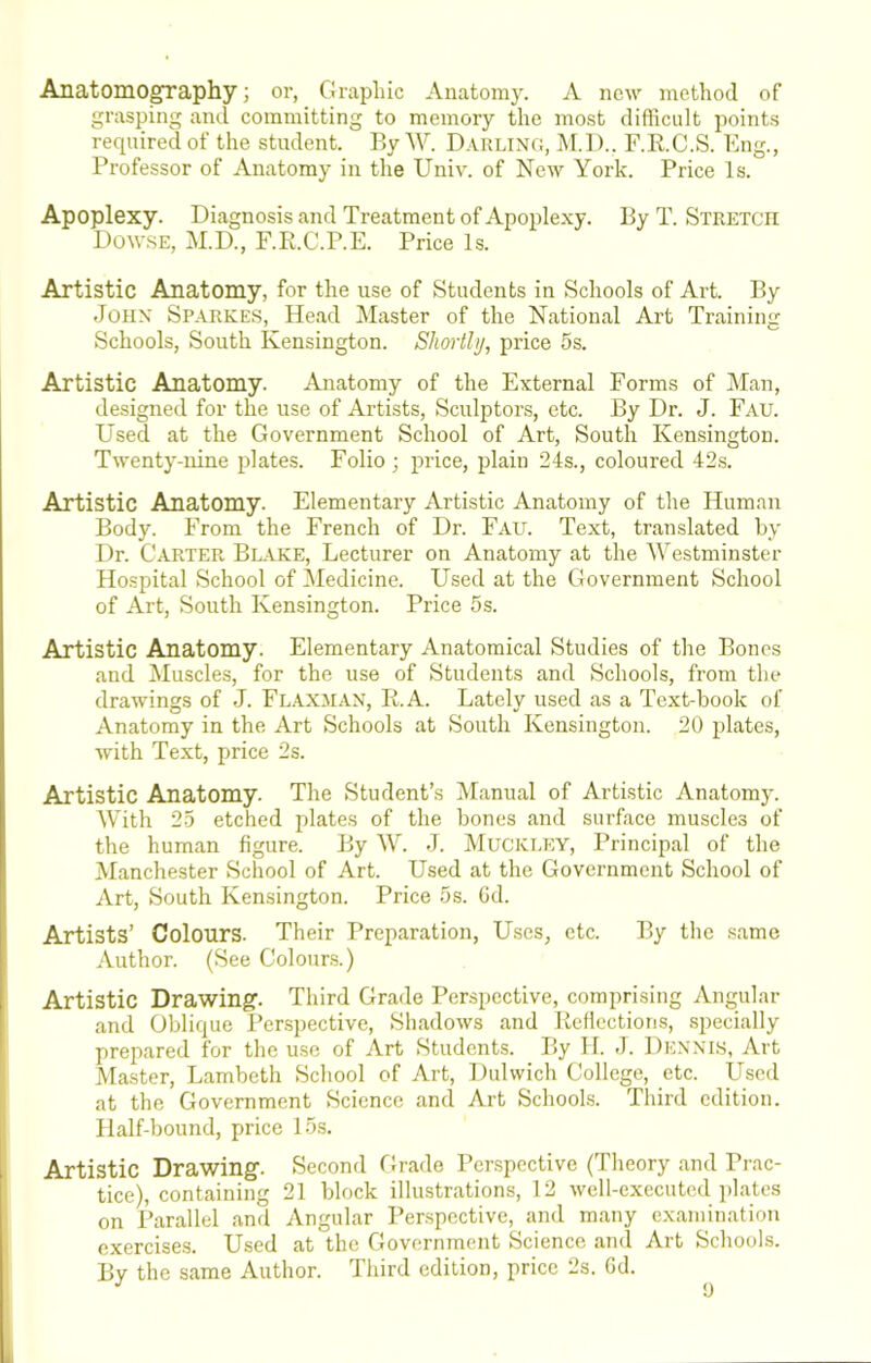 Anatomography; or, Graphic Anatomy. A new method of grasping ancl committing to memory the most difticult points required of the student. ByW. Dakling, i\r.l).. F.R.C.S. Bng., Professor of Anatomy in the Univ. of Now York. Price Is. Apoplexy. Diagnosis and Treatment of Apoplexy. By T. Stretch Dowse, M.D., F.R.C.P.E. Price Is. Artistic Anatomy, for the use of Students in Schools of Art. By John Sparkes, Head Master of the National Art Training Schools, South Kensington. Shortly, price 5s. Artistic Anatomy. Anatomy of the External Forms of Man, designed for the use of Artists, Sculptors, etc. By Dr. J. Fau. Used at the Government School of Art, South Kensington. Twenty-nine plates. Folio; price, plain 24s., coloured 42s. Artistic Anatomy. Elementary Artistic Anatomy of the Human Body. From the French of Dr. Fau. Text, translated by Dr. Carter Blake, Lecturer on Anatomy at the Westminster Hospital School of Medicine. Used at the Government School of Art, South Kensington. Price 5s. Artistic Anatomy. Elementary Anatomical Studies of the Bones and Muscles, for the use of Students and Schools, from the drawings of J. Flaxman, R.A. Lately used as a Text-book of Anatomy in the Art Schools at South Kensington. 20 plates, with Text, price 2s. Artistic Anatomy. The Student’s Manual of Artistic Anatomy. With 25 etched plates of the bones and surface muscles of the human figure. By W. J. jMuckley, Principal of the Manchester School of Art. Used at the Government School of Art, South Kensington. Price 5s. Gd. Artists’ Colours. Their Preparation, Uses, etc. By the same Author. (See Colours.) Artistic Drawing. Third Grade Perspective, comprising vVngular and Oblique Perspective, Shadows and Reflections, specially prepared for the use of Art Students. By 11. J. Den'NLS, Art Master, Lambeth School of Art, Dulwich College, etc. Used at the Government Science and Art Schools. Third edition. Half-bound, price 15s. [ Artistic Drawing. Second Grade Perspective (Theory and Prac- tice), containing 21 block illustrations, 12 well-executed plates on Parallel and Angular Perspective, and many examination exercises. Used at the Government Science and Art Schools. By the same Author. Third edition, price 2s. Gd.