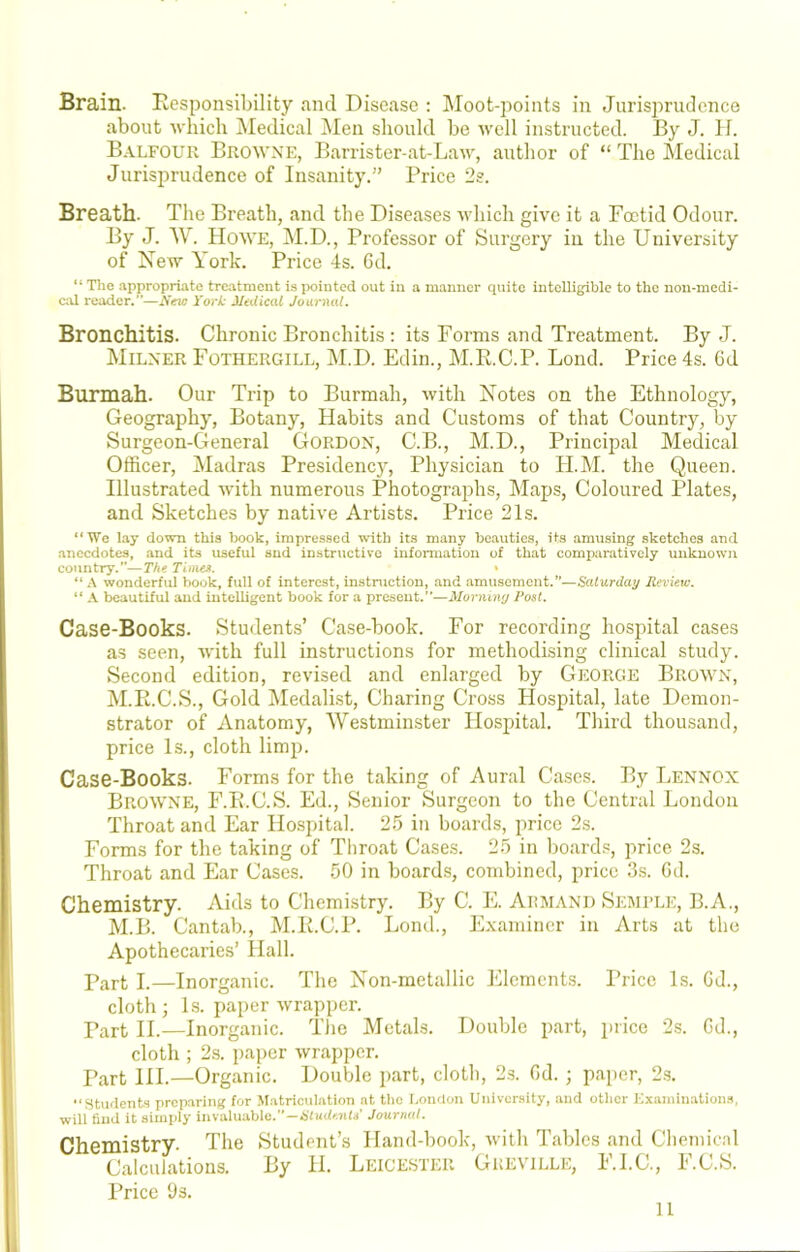 Brain. Responsibility and Disease : Moot-points in Jurisprudence about ■which Medical Men should be avcII instructed. By J. H. Balfour Browxe, Barrister-at-Law, author of “ The Medical Jurisprudence of Insanity.” Price 2s. Breath. The Breath, and the Diseases which give it a Foetid Odour. By J. W. Howe, iM.D., Professor of Surgery in the University of New York. Price 4s. 6d. “ The appropriate treatment is pointed out in a manner quite intelligible to the non-medi- cal reader.”—New York Mtdical Journal. Bronchitis. Chronic Bronchitis : its Forms and Treatment. By J. Milner Fothergill, M.D. Edin., M.R.C.P. Bond. Price 4s. 6d Burmah. Our Trip to Burmah, with Notes on the Ethnology, Geography, Botany, Habits and Customs of that Country, by Surgeon-General Gordon, C.B., M.D., Principal Medical Officer, Madras Presidency, Physician to H.M. the Queen. Illustrated with numerous Photographs, Maps, Coloured Plates, and Sketches by native Artists. Price 21s. “We lay down this lx)ok, impressed with its many beauties, its amusing sketches and anecdotes, and its useful snd instructive information of that comparatively unknown country.—The Tinun, > “ A wonderful book, full of interest, instniction, and .amusement.”—Saturday Review. “ A beautiful and intelligent book for a present.”—Morniny Post. Case-Books. Student.s’ Case-book. For recording hospital cases as seen, 'with full instructions for methodising clinical study. Second edition, revised and enlarged by George Brown, M.R.C.S., Gold Medalist, Charing Cross Hospital, late Demon- strator of Anatomy, AVestminster Hospital. Third thousand, price Is., cloth limp. Case-Books. Forms for the taking of Aural Cases. By Lennox Browne, F.R.C.S. Ed., Senior Surgeon to the Central London Throat and Ear Hospital. 25 in boards, price 2s. Forms for the taking of Tliroat Cases. 25 in boards, price 2s. Throat and Ear Cases. 50 in boards, combined, price 3s. Gd. Chemistry. Aids to Chemistry. By C. E. Armand Semele, B.A., M.B. Cantab., M.R.C.P. Lond., Examiner in Arts at the Apothecaries’ Hall. Part I.—Inorganic. The Non-metallic Elements. Price Is. Gd., cloth; Is. paper wrapper. Pjirt II.—Inorganic. Tlie Metals. Double part, price 2s. Gd., cloth ; 2s. paper wrapper. Part HI.—Organic. Double part, clotli, 2.s. Gd. ; paper, 2.s. “Stuflents preparing for Matriculation at the London Univeraity, and other Examin.ation.a, will find it aimply invaluable.—Journal. Chemistry. The Calculations. Price 9s. Student’s Hand-book, witli Tables and Chemical By II. Leicester Greville, F.I.C., F.C.S. u