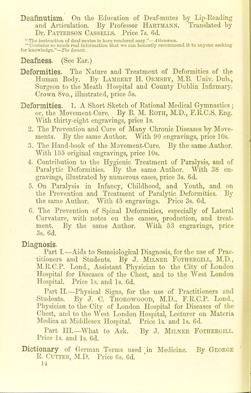 Deafmutism. On the Education of Deaf-mutes by Lip-Reading and Articulation. By Professor Hartila.nn. Translated by Dr. Patterson Cassells. Price 7s. 6d. “ The insti-uotion of deaf-nmtes is here rendered easy.—Alhenaum. “ Contains so much real information that we can honestly recommend it to anyone seeking for knowledge.—The Lancet. Deafness. (See Ear.) Deformities. The Nature and Treatment of Deformities of the Human Body. By Lambert H. Ormsby, M.B. Univ. Dub., Surgeon to the Meath Hospital and County Dublin Infirmary. Crown 8vo., illustrated, price 5s. Deformities. 1. A Short Sketch of Rational Medical Gymnastics ; or, the Movement-Cure. By B. M. Roth, M.D., F.R.C.S. Eng. With thirty-eight engravings, price Is. 2. The Prevention and Cure of Many Chronic Diseases by Move- ments. By the same Author. With 90 engravings, price 10s. 3. The Hand-book of the Movement-Cure. By the same Author. With 155 original engravings, price 10s. 4. Contribution to the Hygienic Treatment of Paralysis, and of Paralytic Deformities. By the same Author. M'^ith 38 en- gravings, illustrated by numerous cases, price 3s. 6d. 5. On Paralysis in Infancy, Childhood, and Youth, and on the Prevention and Treatment of Paralytic Deformities. By the same Author. With 45 engravings. Price 3s. 6d. 6. The Prevention of Spinal Deformities, especially of Lateral Curvature, with notes on the causes, production, and treat- ment. By the same Author. With 53 engraHngs, price 3s. 6d. Diagnosis. Part I. —Aids to Semeiological Diagnosis, for the use of Prac- titioners and Students. By J. Milner Fothergill, M.D., M.R.C.P. Bond., Assistant Phj'-sician to the City of London Hospital for Diseases of the Chest, and to the West London Hospital. Price Is. and Is. Gd. Part II.—Physical Signs, for the use of Practitioners and Students. By J. C. Thorowgood, M.D., F.R.C.P. Bond., Physician to the City of London Hospital for Diseases of the Chest, and to the M^’est London Hospital, Lecturer on Materia Medica at JMiddlesex Hospital. Price Is. and Is. Gd. Part HI.—What to Ask. By J. Milner Fothergill. Price Is. and Is. Gd. Dictionary of German Terms used in hlediciue. By George R. Cutter, M.D. Price Gs. Gd.