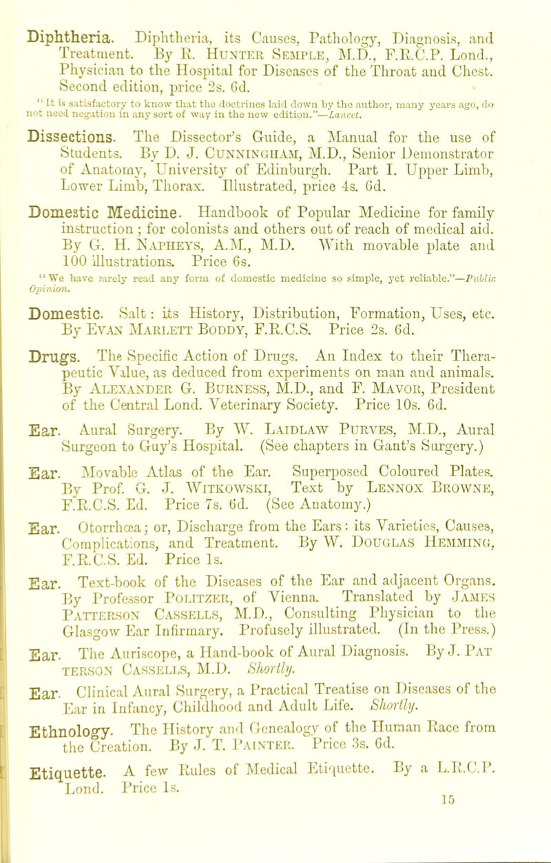 Diphtheria. Diphtheria, its Causes, Pathology, Diagnosis, and Treatment. By R. Hunter Semple, M.D., F.R.C.P. Loud., Physician to the Hospital for Diseases of the Throat and Chest. Second edition, price 2s. Gd. “ It satisfactory to know that the floctriiies laid down by the author, many years ago, dr> not need negation in any sort of way in the new edition.”—Laacci, Dissections. The Dissector’s Guide, a Manual for the use of Students. By D. J. Cunningham, M.D., Senior Demonstrator of Anatomy, University of Edinburgh. Part I. Upper Limb, Lower Limb, Thorax. Illustrated, price 4s. Gd. Domestic Medicine. Handbook of Popular Medicine for family instruction ; for colonists and others out of reach of medical aid. By G. H. i^APHEY.s, A.M., M.D. With movable plate and 100 illustrations. Price Gs. “We have K\rely read any form of domestic medicine .so simple, yet reliable.”—Public Opinion. Domestic. Salt; its History, Distribution, Formation, Uses, etc. By Ev^vn Marlett Boddy, F.R.C.S. Price 2s. Gd. Drugs. The Specific Action of Drugs. An Index to their Thera- peutic Value, as deduced from experiments on man and animals. By Alexander G. Burness, M.D., and F. Mayor, President of the Central Lond. Veterinary Society. Price 10s. Gd. Ear. Aural Surgery. By W. Laidlaw Purves, M.D., Aural Surgeon to Guy’s Hospital. (See chapters in Gant’s Surgery.) Ear. Movable Atlas of the Ear. Superposed Coloured Plates. By Prof. G. J. AVitkowski, Text by Lennox Browne, F.R.C.S. Ed. Price 7s. Gd. (See Anatomy.) Ear. Otorrhcca; or. Discharge from the Ears: its Varieties, Causes, Complications, and Treatment. By W. Douglas Hemming, F.R.C.S. Ed. Price Is. Ear. Text-book of the Diseases of the Ear and adjacent Organs. By Professor Poi.itzer, of Vienna. Translated by James PATrURHON Cassell.s, M.D., Consulting Physician to the Glasgow Ear Infirmary. Profusely illustrated. (In the Press.) Ear. The Auriscope, a Hand-book of Aural Diagnosis. By J. Pat TERSON Cassells, M.D. SJmthj. Ear. Clinical Aural Surgery, a Practical Treatise on Diseases of the Ear in Infancy, Childhood and Adult Life. Shortly. Ethnology. The History and Genealogy of the Human Race from the Creation. By J. T. Painter. Price .3s. Gd. Etiquette. A few Rules of Medical Eti'iuctte. By a L.R.C.P. Lond. Price Is.