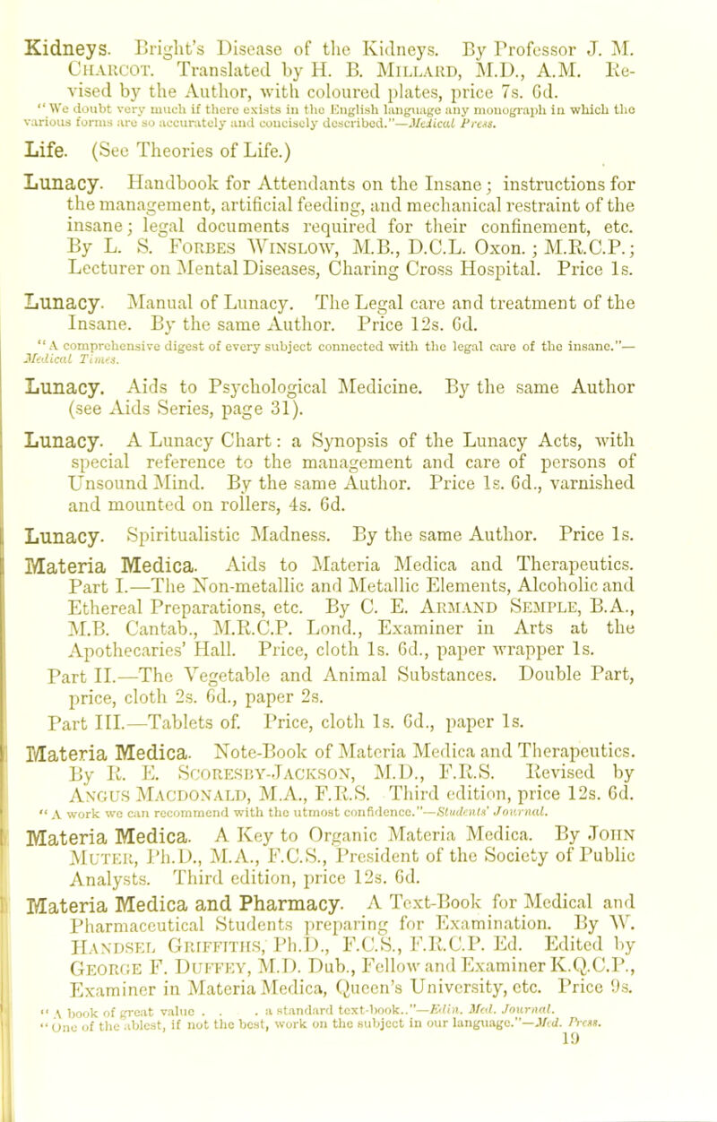 Kidneys. Bright’s Disease of the Kidneys. By Professor J. !M. CuAltCOT. Translated by II. B. jMiLLiVRD, M.D., A.M. lie- vised by the Author, with coloured plates, ]irice 7s. Gd. “ We doubt very much if there e.'ci.sts iu ttio I'higli.sh Imiguage any niouogr!ii)h in which the various forms are so accurately and concisely described.”—.Veiicai frets. Life. (See Theories of Life.) Lunacy. Handbook for Attendants on the Insane; instructions for the management, artificial feeding, and mechanical restraint of the insane; legal documents required for their confinement, etc. By L. S. Forbes AVinslow, M.B., D.C.L. Oxon.; M.K.C.P.; Lecturer on Mental Diseases, Charing Cross Hospital. Price Is. Lunacy. Alanual of Lunacy. The Legal care and treatment of the Insane. By the same Author. Price 12s. Gd. “A comprehensive digest of every subject connected with the legal care of the insane.”— Midicat Tinns. Lunacy. Aids to Psychological IMedicine. B}^ the same Author (see Aids Series, page 31). Lunacy. A Lunacy Chart; a Synopsis of the Lunacy Acts, with special reference to the management and care of persons of Unsound Alind. By the same Author. Price Is. Gd., varnished and mounted on rollers, 4s. Gd. Lunacy. Spiritualistic Madness. By the same Author. Price Is. Materia Medica. Aids to Alateria Medica and Therapeutics. Part I.—The Xon-metallic and Metallic Elements, Alcoholic and Ethereal Preparations, etc. By C. E. Akmand Sejiple, B.A., AI.B. Cantab., IM.Ii.C.P. Lond., Examiner in Arts at the Apothecaries’ Hall. Price, cloth Is. Gd., paper wrapper Is. Part II.—The Vegetable and Animal Substances. Double Part, price, cloth 2.s. Gd., paper 2s. ' Part HI.—Tablets of. Price, cloth Is. Gd., paper Is. 1 Materia Medica. Note-Book of Materia Medica and Therapeutics. By It. E. ScoRESBY-Jackson, M.D., F.R.S. Revised by Angus Macdonald, M.A., F.R.S. Third edition, price 12s. Gd. A work wc CJiii recommend with the utmost confidence.”—Students* Journal. I Materia Medica. A Key to Organic Materia Medica. By .John Muter, Ph.D., M.A., F.C.S., President of the Society of Public Analysts. Third edition, price 12s. Gd. I Materia Medica and Pharmacy. A Text-Book for Medical and Pharmaceutical Students preparing for Examination. By AV, I' Handsel Griffitils, Ph.D., F.C.S., F.R.C.P. Ed. Edited by II George F. Duffey, M.D. Dub., Fellow and Examiner K.Q.C.P., I Examiner in Materia Medica, Queen’s University, etc. Price 9s. ■ “ \ book of grc.at value . . . a .standard text book..’’—Eilin. 3[al. Journal. I “ One of tlie ablest, if not the best, work on the subject in our language.”—J/«f. Press.