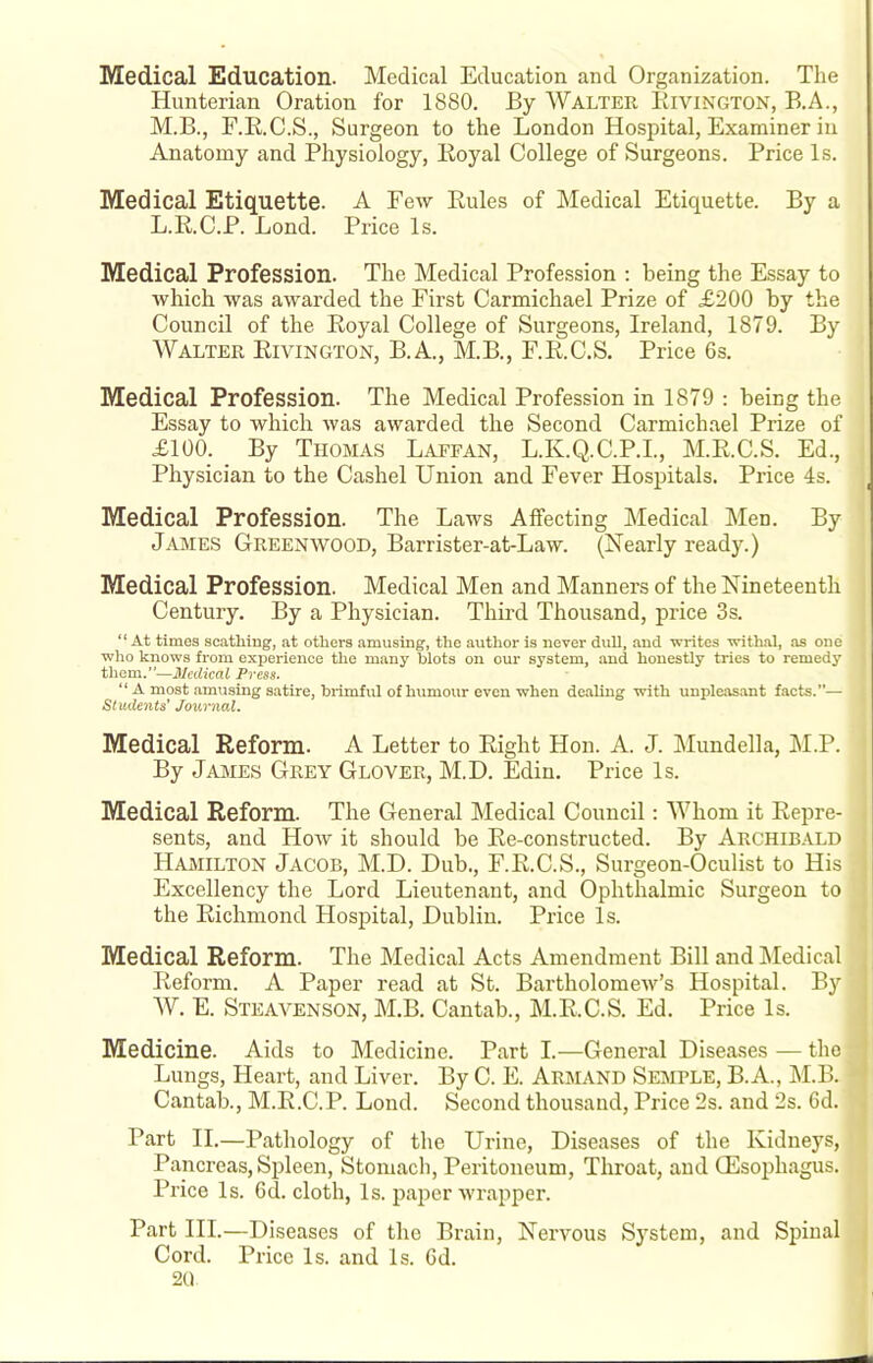 Medical Education. Medical Education and Organization. The Hunterian Oration for 1880. By Walter Eivington, B.A., M.B., F.R.C.S., Surgeon to the London Hospital, Examiner in Anatomy and Physiology, Royal College of Surgeons. Price Is. Medical Etiquette. A Few Rules of Medical Etiquette. By a L.R.C.P. Bond. Price Is. Medical Profession. The Medical Profession ; being the Essay to which was awarded the First Carmichael Prize of £200 by the Council of the Royal College of Surgeons, Ireland, 1879. By AVALTER Rivington, B.A., M.B., F.R.C.S. Price 6s. Medical Profession. The Medical Profession in 1879 : being the Essay to which was awarded the Second Carmichael Prize of £100_. _ By Thomas Lafean, L.K.Q.C.P.I., M.R.C.S. Ed., Physician to the Cashel Union and Fever Hospitals. Price 4s. Medical Profession. The Laws Affecting Medical Men. By James Greenwood, Barrister-at-Law. (Nearly ready.) Medical Profession. Medical Men and Manners of the Nineteenth Century. By a Physician. Third Thousand, price 3s. “ At times scathing, at others amusing, the author is never dull, and Tvrites withal, as one who knows from experience the many blots on our system, and honestly tries to remedy them.—Medical Press. “ A most amusing satire, brimful of humour even when dealing with unpleasant facts.”— Students’ Journal. Medical Reform. A Letter to Right Hon. A. J. Mundella, M.P. By James Grey Glover, M.D. Edin. Price Is. Medical Reform. The General Medical Council: AAJiom it Repre- sents, and How it should be Re-constructed. By Archibald Hamilton Jacob, M.D. Dub., F.R.C.S., Surgeon-Oculist to His Excellency the Lord Lieutenant, and Ophthalmic Surgeon to the Richmond Hospital, Dublin. Price Is. Medical Reform. The Medical Acts Amendment Bill and Medical ^ Reform. A Paper read at St. Bartholomew’s Hospital. By ' AV. E. Steavenson, M.B. Cantab., M.R.C.S. Ed. Price Is. I Medicine. Aids to Medicine. Part I.—General Diseases — the | Lungs, Heart, and Liver. By C. E. Armand Semple, B.A., M.B. ' Cantab., M.R.C.P. Lond. Second thousand. Price 2s. and 2s. 6d. . Part H.—Pathology of the Urine, Diseases of the Kidneys, Pancreas, Spleen, Stomach, Peritoneum, Throat, and (Esophagus. Pi'ice Is. Cd. cloth, Is. paper wrapper. Part HI.—Diseases of the Brain, Nervous Sj'stem, and Spinal , Cord. Price Is. and Is. 6d. 2U