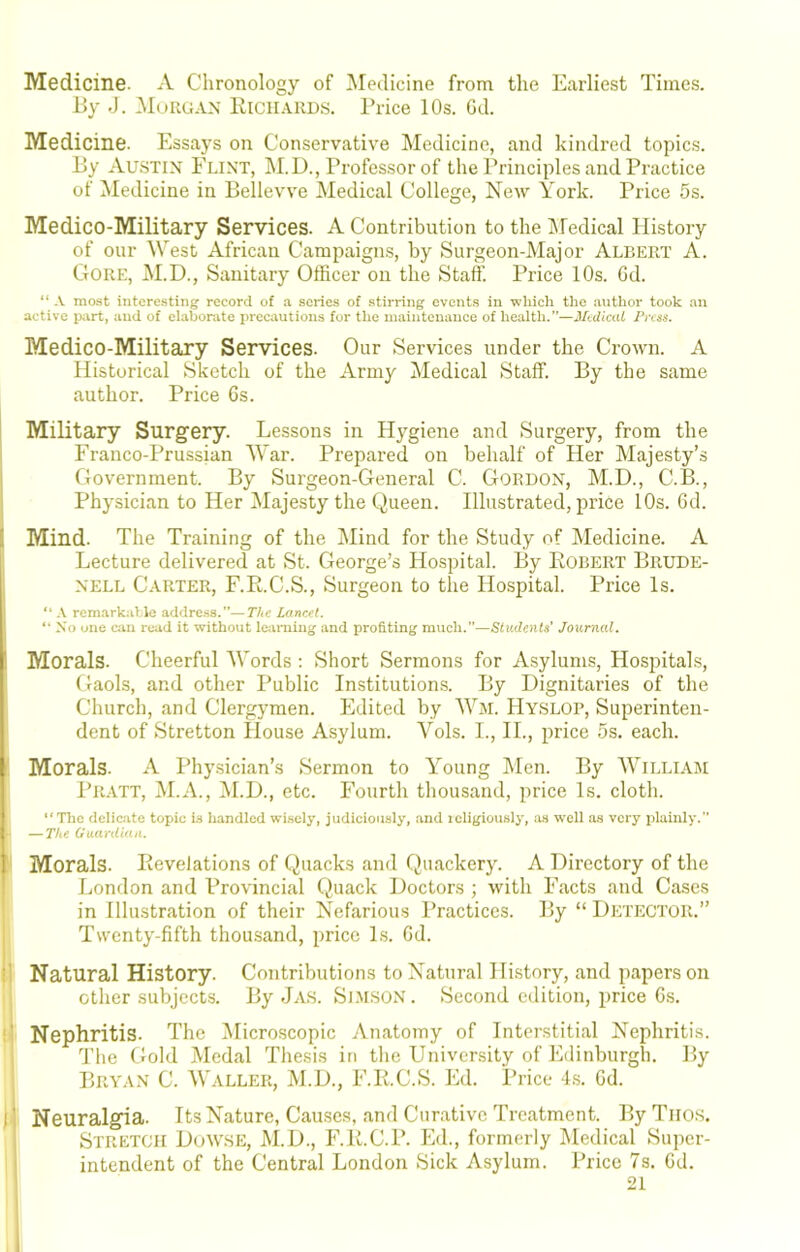 Medicine. A Chronology of Medicine from the Earliest Times. By J. .Morgan Richards. I’rice 10s. Gd. Medicine. Essays on Conservative Medicine, and kindred topics. By Austin Flint, M.D., Professor of the Principles and Practice of ^Medicine in Bellevve Medical College, New York. Price 5s. Medico-Military Services. A Contribution to the IMedical History of our West African Campaigns, by Surgeon-Major Albert A. Gore, M.D., Sanitary Officer on the Staff. Price 10s. Gd. “ -V most intere.sting record of a scries of stirring events in wliich the anthor took an active part, and of elaborate iirecautions for the maintenance of health.—Medical Press. Medico-Military Services. Our Services under the Crown. A Historical Sketch of the Army Medical Staff. By the same author. Price Gs. Military Surgery. Lessons in Hygiene and Surgery, from the Franco-Prussian AYar. Prepared on behalf of Her Majesty’s Government. By Surgeon-General C. Gordon, M.D., C.B., Physician to Her Majesty the Queen. Illustrated, price 10s. Gd. ! Mind. The Training of the Mind for the Study of Medicine. A j Lecture delivered at St. George’s Hospital. By Robert Brude- NELL Carter, F.R.C.S., Surgeon to the Hospital. Price Is. A remarkiiUe address.”—The Lancet, “ No uiie can read it without letiming and profiting much.”—Sixtdents' Journal, Morals. Cheerful AYords ; Short Sermons for Asylums, Hospitals, Gaols, and other Public Institutions. By Dignitaries of the Church, and Clergymen. Edited by Hyslop, Superinten- dent of Stretton House A.sylum. Vols. I., IL, price 5s. each. Morals. A Physician’s Sermon to Y’oung Alen. By AVilliam Pratt, ALA., M.D., etc. Fourth thousand, price Is. cloth. “The delic.ite topic is liandlcd wi.scly, judiciously, .and icligiously, as well as very plainly. — The Guardian. Morals. Revelations of Quacks and Quackery. A Directory of the London and Provincial Quack Doctors ; with Facts and Cases in Illustration of their Nefarious Practices. By “ Detector.” Twenty-fifth thousand, price Ls. Gd. : Natural History. Contributions to Natural History, and papers on other subjects. By Ja.s. Slmson . Second edition, price Gs. ' Nephritis. The Alicroscopic Anatomy of Interstitial Nephritis, d'he Gold Medal Thesis in the University of Edinburgh. By Bryan C. AValler, AI.D., F.R.C.S. Ed. Price 4.s. Gd. I' Neuralgia. Its Nature, Causes, and Curative Treatment. By Tiios. Stretch Dowse, AI.D., F.R.C.P. Ed., formerly Aledical Super- intendent of the Central London Sick Asylum. Price 7s. Gd. 21 I