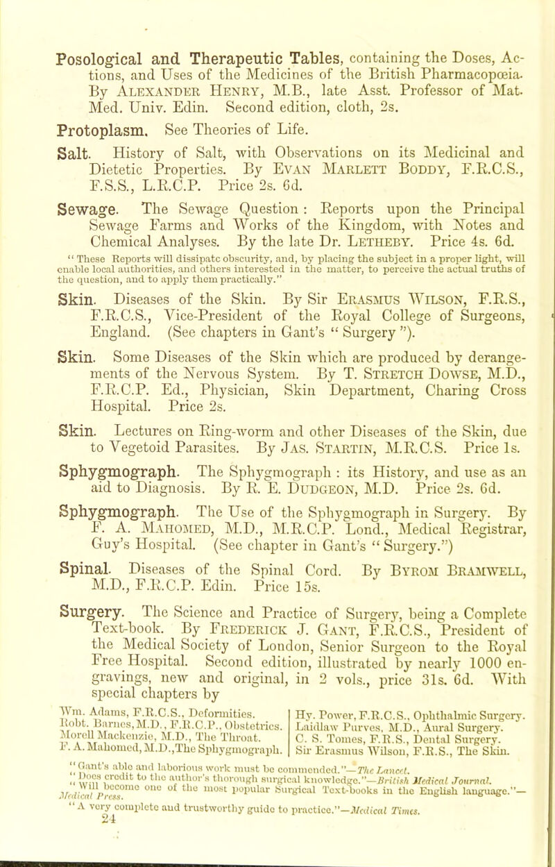 Posological and Therapeutic Tables, containing the Doses, Ac- tions, and Uses of the Medicines of the British Pharmacopcnia. By Alexander Henry, M.B., late Asst. Professor of Mat. Med. Univ. Edin. Second edition, cloth, 2s. Protoplasm. See Theories of Life. Salt. History of Salt, with Observations on its Medicinal and Dietetic Properties. By Evan Marlett Boddy, F.K.C.S., F.S.S., L.E.C.P. Price 2s. 6d. Sewage. The Sewage Question : Reports upon the Principal Sewage Farms and Works of the Kingdom, with Kotes and Chemical Analyses. By the late Dr. Letheby. Price 4s. 6d. “ These Reports will dissipate obscurity, and, by placing the subject in a proper light, will enable local authorities, and others interested in the matter, to perceive the actual truths of the (piestion, and to apply them practically.” Skin. Diseases of the Skin. By Sir Erasmus Wilson, F.E.S., F.R.C.S., Vice-President of the Eoyal College of Surgeons, England. (See chapters in Gant’s “ Surgery ”). Skin. Some Diseases of the Skin which are produced by derange- ments of the Nervous System. By T. Stretch Dowse, M.D., F.R.C.P. Ed., Physician, Skin Department, Charing Cross Hospital. Price 2s. Skin. Lectures on Eing-worm and other Diseases of the Skin, due to Vegetoid Parasites. By Jas. Startin, M.E.C.S. Price Is. Sphygmograph. The Sphygmograph ; its History, and use as an aid to Diagnosis. By R. E. Dudgeon, M.D. Price 2s. 6d. Sphygmograph. The Use of the Sphygmograph in Surgery. By F. A. Maiiobied, M.D., M.R.C.P. Lond., IMedical Registrar, Guy’s Hospital. (See chapter in Gant’s “ Surgery.”) Spinal. Diseases of the Spinal Cord. By Byrom Br^vmwell, M.D., F.R.C.P. Edin. Price 15s. Surgery. The Science and Practice of Surger}% being a Complete Text-book. By Frederick J. Gant, F.R.C.S., President of the Medical Society of London, Senior Surgeon to the Royal Free Hospital. Second edition, illustrated by nearly 1000 en- gravings, new and original, in 2 vols., price 31s. 6d. With special chapters by Wm. Adams, F.R.C.S.. Defonnities. Robt. Barnes,M.D., F.R.C.P., Obstetrics. MoreU Mackenzie, M.D., The Throat. 1'. A. Mahomed, M.D.,The Sidiygmograph. Hy. Power, F.R.C.S., Ophthalmic Surgery. Laidlaw Purves, M.D., Am-al Surgery. C. S. Tomes, F.R.S., Dental Surgery. Sh Erasmus Whsou, F.R.S., The Skin. Oant 8 able and laborious work mu.st be commended.’’—TAc Lancet. „ *’*“ anUior’s thorough surgical knowledge.”—7iri(i*A Hedkal Joumat. l/rdicrt//Vcs7™° Surgical Text-books in the English language.”— “ .V very complete and trustworthy guide to practice.”—J/rdicai Times.
