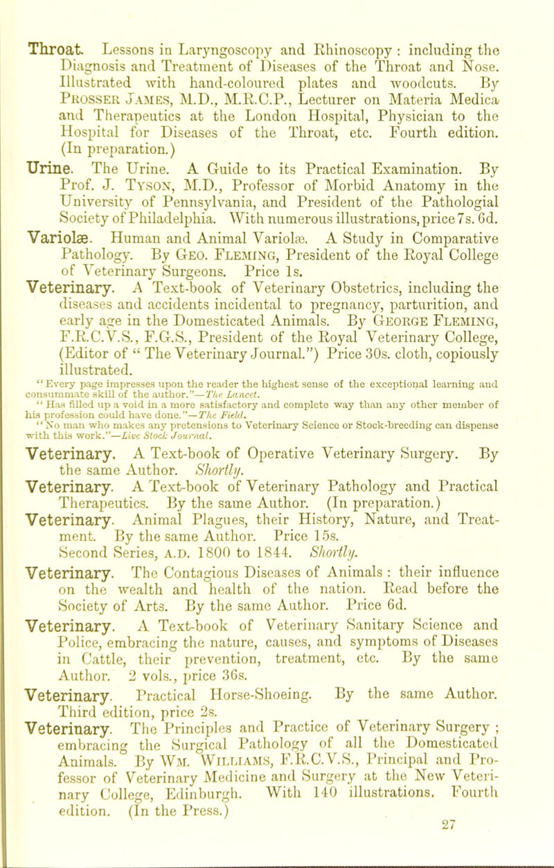 Throat Lessons in Lar}'ngoscopy and Rhinoscopy : including the Diagnosis and TreatTiient of Diseases of the Throat and Nose. Illustrated with hand-coloured plates and woodcuts. Ry Prosser James, M.D., M.R.C.P., Lecturer on Materia Medica and Therapeutics at the London Hospital, Physician to the Hospital for Diseases of the Throat, etc. Fourth edition. (In preparation.) Urine. The Urine. A Guide to its Practical Examination. By Prof. J. Tyson, !M.D., Professor of Morbid Anatomy in the University of Pennsylvania, and President of the Pathologial Society of Philadelphia. With numerous illustrations, price 7s. Gd. Variolas. Human and Animal Variolas. A Study in Comparative I’athology. By Geo. Fleming, President of the Royal College of Veterinary Surgeons. Price Is. Veterinary. A Text-book of Veterinary Obstetrics, including the diseases and accidents incidental to pregnancy, parturition, and early age in the Domesticated Animals. By George Fleming, F.R.C.V.S., F.G.S., President of the Royal Veterinary College, (Editor of “ The Veterinary Journal.”) Price 30s. cloth, copiously illustrated. “ Every p-age impresses upon the re.ider the liighest sense of the exceptional leai-ning and consumm.ate skill of the author.”—TIlc Lancet. “ ILo-h filled up <a void in a more satisfactory and complete way than any other member of his profession could have done.”—TAc Field. “ No m.an who makes .any pretensions to Veterinary Scieircc or Stock-breeding can dispense with this work.”—Live Stock Journal. Veterinary, A Text-book of Operative Veterinary Surgery. By the same Author. Shortly. Veterinary. A Text-book of Veterinary Pathology and Practical Therapeutics. By the same Author. (In preparation.) Veterinary. Animal Plagues, their History, Nature, and Treat- ment. By the same Author. Price 15.s. Second Series, A.n. 1800 to 1844. Shortly. Veterinary. The Contagious Diseases of Animals : their influence on the wealth and health of the nation. Read before the Society of Arts. By the same Author. Price 6d. Veterinary. A Text-book of Veterinary Sanitary Science and Police, embracing the nature, causes, and symptoms of Diseases in Cattle, their prevention, treatment, etc. By the same Author. 2 vols., price 36s. Veterinary. Practical Horse-Shoeing. By the same Author. Third edition, price 2s. Veterinary. The Principles and Practice of Veterinary Surgery ; embracing the Surgical Pathology of all the Domesticated Animals. By W.M. William.s, F.R.C.V.S., Principal and Pro- fessor of V^'eterinary Medicine and Surgery at the New Veteri- nary College, Edinburgh. Witli 140 illustrations. Fourth edition. (In the Press.)