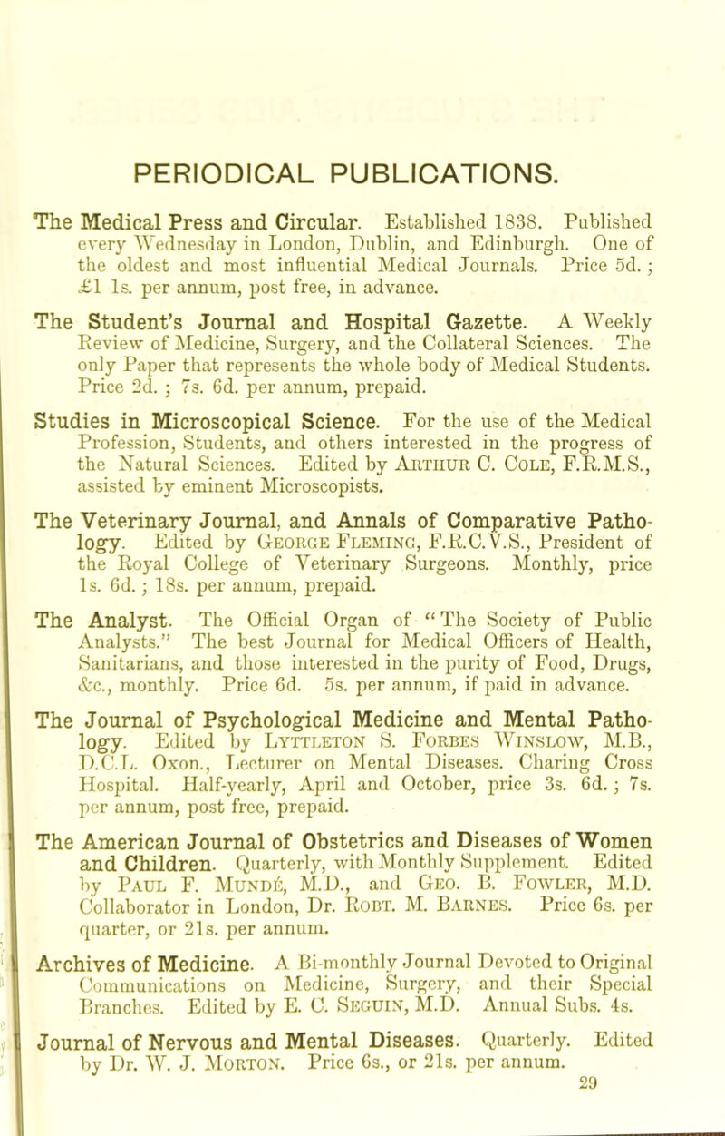 PERIODICAL PUBLICATIONS. The Medical Press and Circular. Established 1838. Published every Wednesday in London, Dublin, and Edinburgh. One of the oldest and most influential Medical Journals. Price 5d. ; £1 Is. per annum, post free, in advance. The Student’s Journal and Hospital Gazette. A AVeeldy Review of Medicine, Surgery, and the Collateral Sciences. The only Paper that represents the whole body of Medical Students. Price 2d. ] 7s. 6d. per annum, prepaid. Studies in Microscopical Science. For the use of the Medical Profession, Students, and others interested in the progress of the Natural Sciences. Edited by Arthur C. Cole, F.R.M.S., assisted by eminent Microscopists. The Veterinary Journal, and Annals of Comparative Patho- logy. Edited by George Fleming, F.R.C.V.S., President of the Royal College of Veterinary Surgeons. Monthly, price Is. 6d.; 18s. per annum, prepaid. The Analyst. The Official Organ of “ The Society of Public Analysts.” The best Journal for Medical Officers of Health, Sanitarians, and those interested in the purity of Food, Drugs, &c., monthly. Price 6d. os. per annum, if paid in advance. The Journal of Psychological Medicine and Mental Patho- logy. Edited by Lyttleton S. Forbes Winslow, M.B., D.C.L. Oxon., Lecturer on Mental Diseases. Chariug Cross Hospital. Half-yearly, April and October, price 3s. 6d.; 7s. per annum, post free, prepaid. The American Journal of Obstetrics and Diseases of Women and Children. Quarterly, with Monthly Supplement. Edited by Paul F. Mundi':, M.D., and Geo. R. Fowler, M.D. Collaborator in London, Dr. Robt. M. Barnes. Price 6s. per quarter, or 21s. per annum. Archives of Medicine. A Bi-monthly Journal Devoted to Original Communications on Medicine, Surgery, and their Special Branches. Edited by E. C. Seguin, M.D. Annual Sub.s. 4s. Journal of Nervous and Mental Diseases. Quarterly. Edited by Dr. W. J. IMorton. Price 6s., or 21s. per annum.