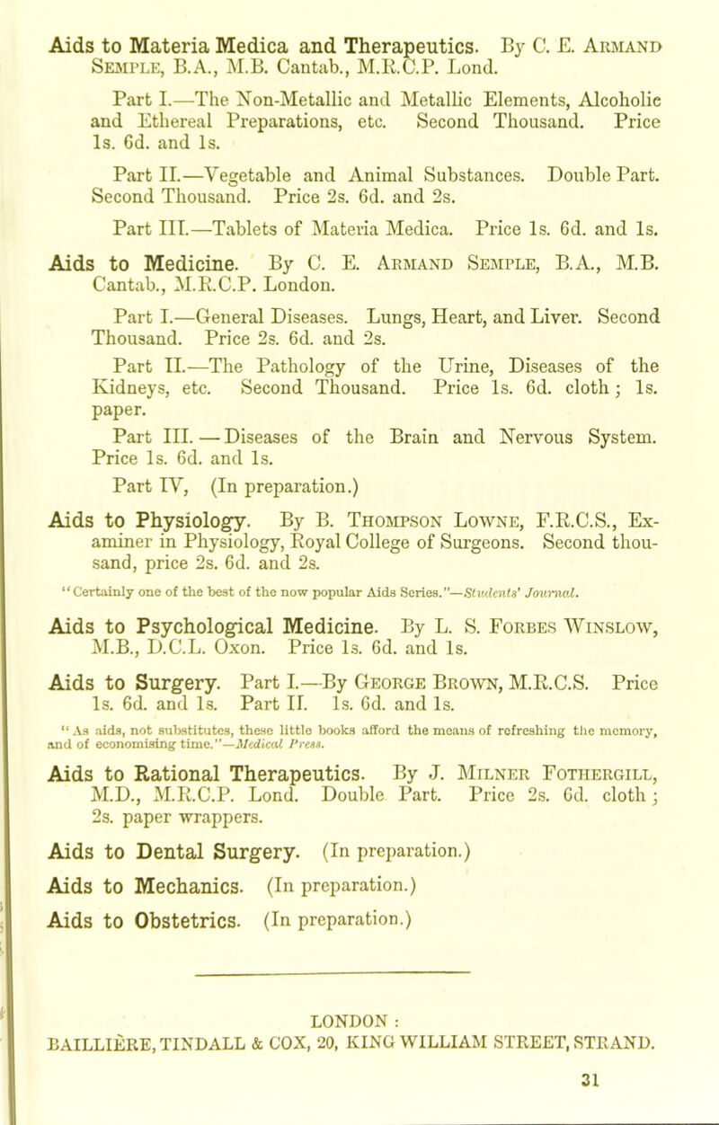 Aids to Materia Medica and Therapeutics. By C. E. Armand Sejiple, B.A., M.B. Cantab., M.R.C.P. Bond. Part I.—The Xon-Metallic and Metallic Elements, Alcoholic and Ethereal Preparations, etc. Second Thousand. Price Is. Gd. and Is. Part II.—Vegetable and Animal Substances. Double Part. Second Thousand. Price 2s. 6d. and 2s. Part III.—Tablets of Materia Medica. Price Is. 6d. and Is. Aids to Medicine. By C. E. Armand Semple, B.A., M.B. Cantab., M.R.C.P. London. Part I.—General Diseases. Lungs, Heart, and Liver. Second Thousand. Price 2s. 6d. and 2s. Part II.—The Pathology of the Urine, Diseases of the Kidneys, etc. Second Thousand. Price Is. 6d. cloth; Is. paper. Part III. — Diseases of the Brain and Nervous System. Price Is. 6d. and Is. Part IV, (In preparation.) Aids to Physiolo^. By B. Thompson Lowne, F.R.C.S., Ex- aminer in Physiology, Royal College of Surgeons. Second thou- sand, price 2s. 6d. and 2s. “Certainly one of the best of the now popular Aida Series.”—Students’ Journal. Aids to Psychological Medicine. By L. S. Forbes Winslow, M.B., D.C.L. Oxon. Price Is. Gd. and Is. Aids to Surgery. Part I.—By George Brown, M.R.C.S. Price Is. Gd. and Is. Part II. Is. Gd. and Is. “ -V.S aids, not substitutes, these little books afford the moans of refreshing the memory, and of economising time. —Medical Press. Aids to Rational Therapeutics. By J. Milner Fothergill, M.D., M.R.C.P. Lond. Double Part. Price 2s. Gd. cloth; 2s. paper wrappers. Aids to Dental Surgery. (In preparation.) Aids to Mechanics. (In preparation.) Aids to Obstetrics. (In preparation.) LONDON: EAILLIERE, TINDALL & COX, 20, KING WILLIAM STREET, STRAND.