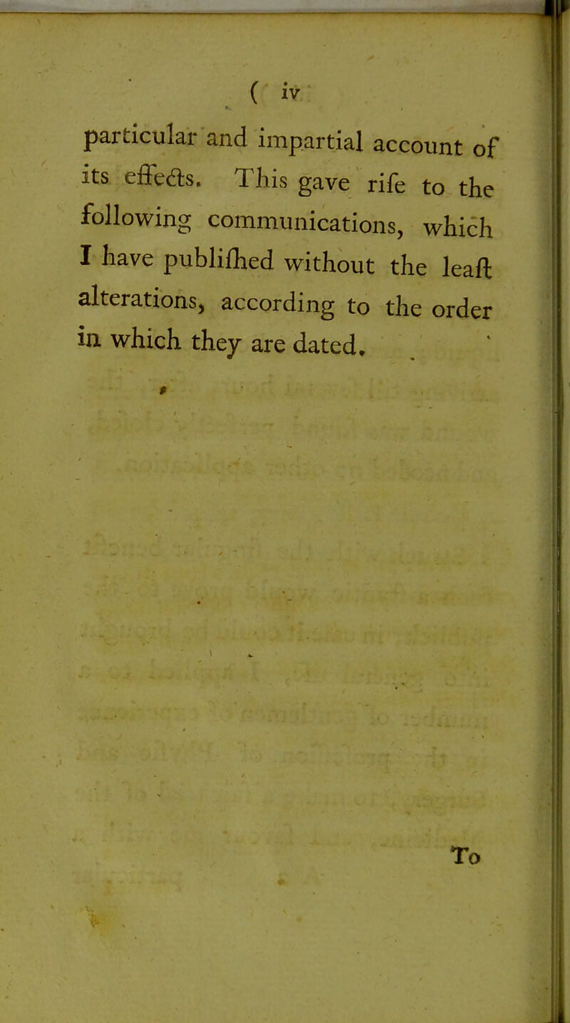 particular and impartial account of its effed:s. This gave rife to the following communications, whi6h I have publilhed without the leaft alterations, according to the order in which they are dated. To