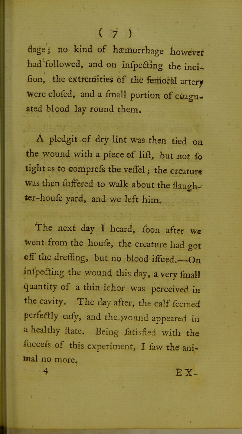 dage; no kind of hzemprrhage however had followed, and on infpedting the inci- fion, the extreniitiei of the femoral artery were clofed, and a fmall portion of coagu- ated blood lay round them* A pledgit of dry lint was then tied on the wound with a piece of lift, but not fb tight as to comprefs the velTel j the creature was then fufFered to walk about the flauo-h- ter-houfe yard, and we left him. The next day I heard, foon after wc went from the houfe, the creature had got off the dreffing, but no blood iffued.—On infpeding the wound this day, a very fmall quantity of a thin ichor was perceived in the cavity. The day after, the calf feemed perfedly eafy, and the jvound appeared in a healthy ftate. Being fatisiied with the fuccefs of this experiment, I faw the ani- mal no more, 4 EX-