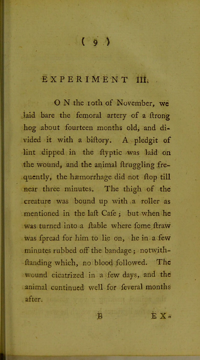 EXPERIMENT Illi . O N the loth of November, wc laid bare the femoral artery of a ftrong hog about fourteen months old, and di- vided it vv^ith a biftory. A pledgit of lint dipped in the ftyptic was laid on the wound, and the animal ftruggling fre- quently, the haemorrhage did not flop till near three minutes. The thigh of the creature was bound up with a roller as mentioned in the laft Cafe but when he was turned into a ilable where fqme ftraw was fpread for him to lie on, he in-a few minutes rubbed off the bandage; notwith- ftanding which, no blood followed. The wound cicatrized in a few days, and the animal continued well for feveral months after. B