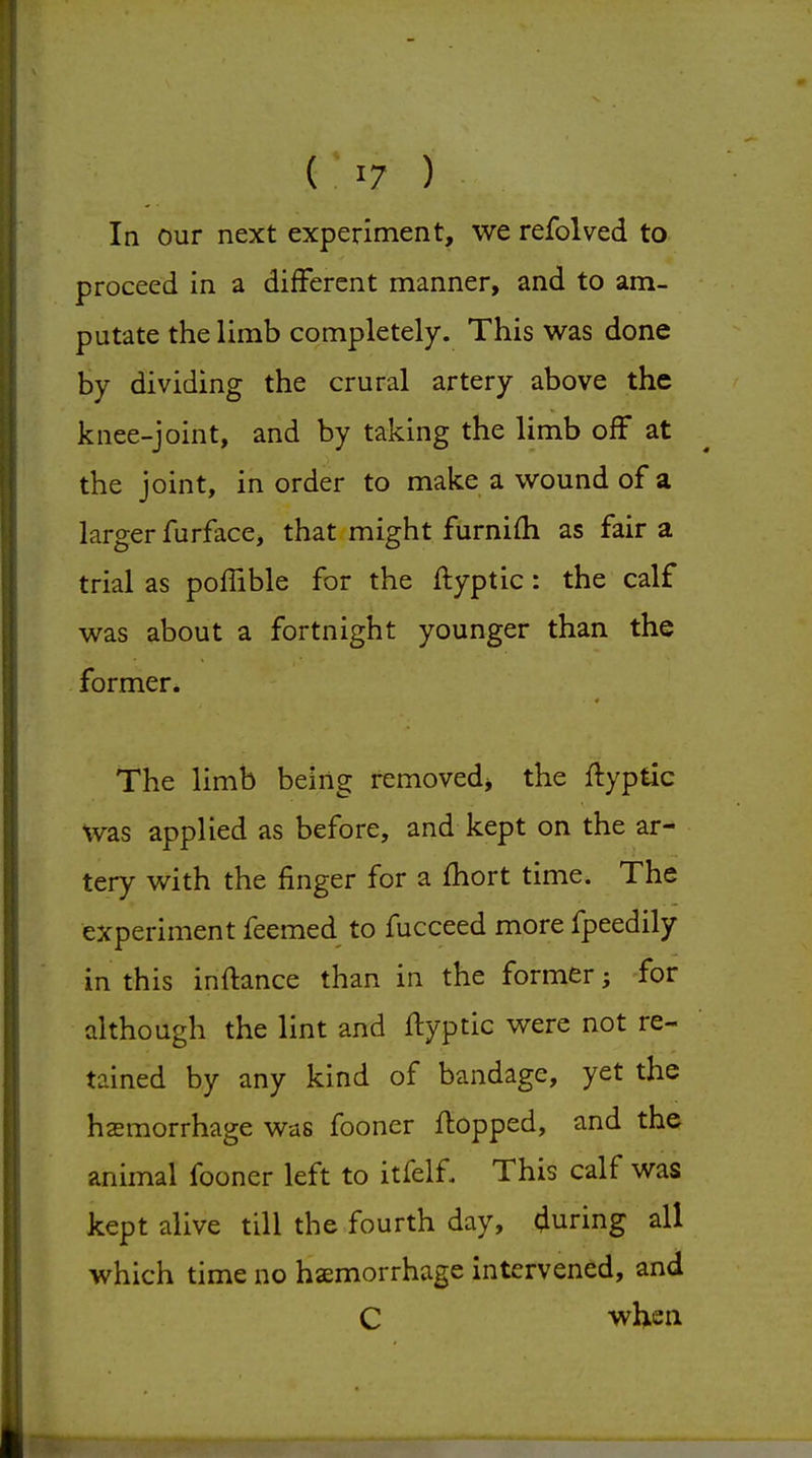 In our next experiment, we refolved to proceed in a different manner, and to am- putate the limb completely. This was done by dividing the crural artery above the knee-joint, and by taking the limb off at the joint, in order to make a wound of a larger furface, that might furnifh as fair a trial as poffible for the ftyptic: the calf was about a fortnight younger than the former. The limb being removed^ the ftyptic Was applied as before, and kept on the ar- tery with the finger for a fhort time. The experiment feemed to fucceed more fpeedily in this inftance than in the former; for although the lint and ftyptic were not re- tained by any kind of bandage, yet the hsemorrhage was fooner ftopped, and the animal fooner left to itfelf. This calf was kept alive till the fourth day, during all which time no haemorrhage intervened, and C wUeii