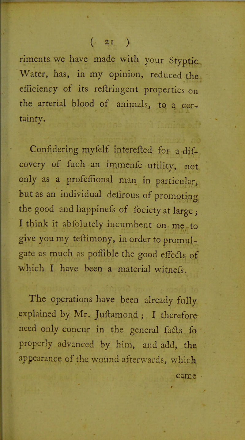 riments we have made with your Styptic. Water, has, in my opinion, reduced the efficiency of its reftringent properties on the arterial blood of animals, to. a cer- tainty. Confidering myfelf interefted for a dif- covery of fuch an immenfe utility, not only as a profeffional man in particular, but as an individual defirous of promoting the good and happinefs of fociety at large; I think it abfolutely incumbent on me^to give you my teflimony, in order to promul- gate as much as poffible the good efFedls. of which I have been a material witnefs. The operations have been already fully explained by Mr. Juftamond ; I therefore need only concur in the general fads fo properly advanced by him, and add, the appearance of the wound afterwards, which came •