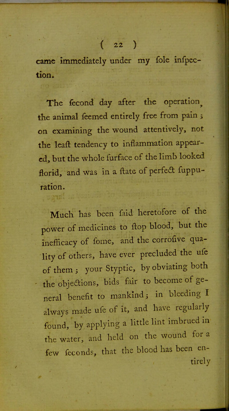 came immediately under my fole infpcc- tion. The fecond day after the operation^ the animal feemed entirely free from pain ; on examining the wound attentively, not the Icaft tendency to inflammation appear- ed, but the whole furface of the limb looked florid, and was in a fl:ate of perfedt fuppu- ration. Much has been faid heretofore of the power of medicines to fliop blood, but the inefiicacy of fome, and the corrofive qua- lity of others, have ever precluded the ufe of them ; your Styptic, by obviating both - the objedions, bids fair to become of ge- neral benefit to mankind; in bleeding I always made ufe of it, and have regularly found, by applying a little lint imbrued in the water, and held on the wound for a few feconds, that the blood has been en- tirely