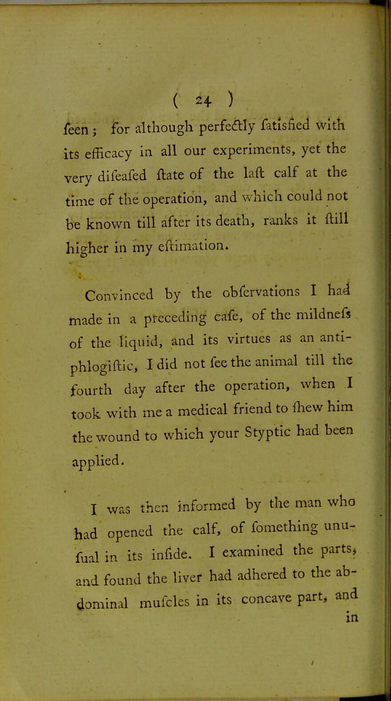 T I ( 24 ) leen; for although perfedly fatisfied with its efficacy in all our experiments, yet the very difeafed ftate of the laft calf at the time of the operation, and which could not be known till after its death, ranks it ftill higher in my eftimation. Convinced by the obfervations I ha4 made in a preceding cafe, of the mildnefs of the liquid, and its virtues as an anti- phlogiftic, I did not fee the animal till the fourth day after the operation, when I took with me a medical friend to fhew him the wound to which your Styptic had been applied* I was then informed by the man who had opened the calf, of fomething unu- fual in its infide. I examined the parts, and found the livef had adhered to the ab- dominal mufcles in its concave part, and in