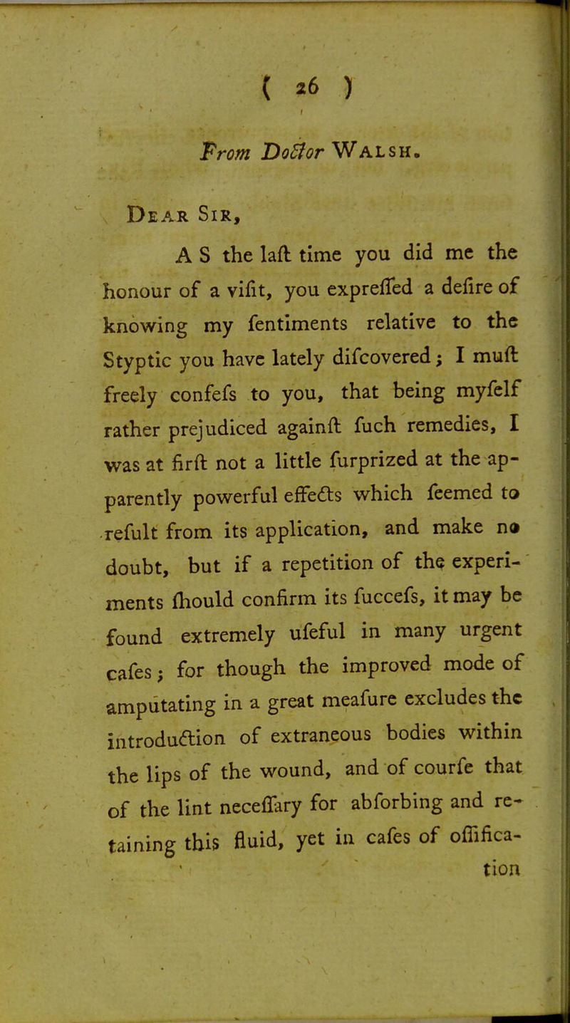( *6 ) Prom Do^or Walsh. Dear Sir, A S the laft time you did me the honour of a vifit, you exprefTed a defire of knowing my fentiments relative to the Styptic you have lately difcovered I muft freely confefs to you, that being myfelf rather prejudiced againft fuch remedies, I was at firft not a little furprized at the ap- parently pov^erful effedts which feemed to refult from its application, and make no doubt, but if a repetition of the experi- ments fhould confirm its fuccefs, it may be found extremely ufeful in many urgent cafes; for though the improved mode of amputating in a great meafure excludes the introduaion of extraneous bodies within the lips of the wound, and of courfe that of the lint neceflary for abforbing and re- taining this fluid, yet in cafes of offifica- tion