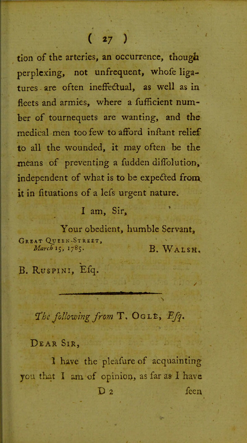 ( *7 ) tion of the arteries, an occurrence, though perplexing, not unfreque-nt, whofe liga- tures are often ineffe£tual, as well as in fleets and armies, where a fufficient num- ber of tournequets are wanting, and the medical men too few to afford inftant relief to all the wounded, it may often be the means of preventing a fudden diffolution, independent of what is to be expedled fronx, it in fituations of a lefs urgent nature. I am. Sir, Your obedient, humble Servant, Great Quebn-Street, Marchx^, 1785. B. Walsh. B. RusPiNi, Efq. 'Xhe following from T, Ogl£, 'Efq, Dear Sir, 1 have the pleafure of acquainting you that I am of opinion, as far as I have D 2 feen