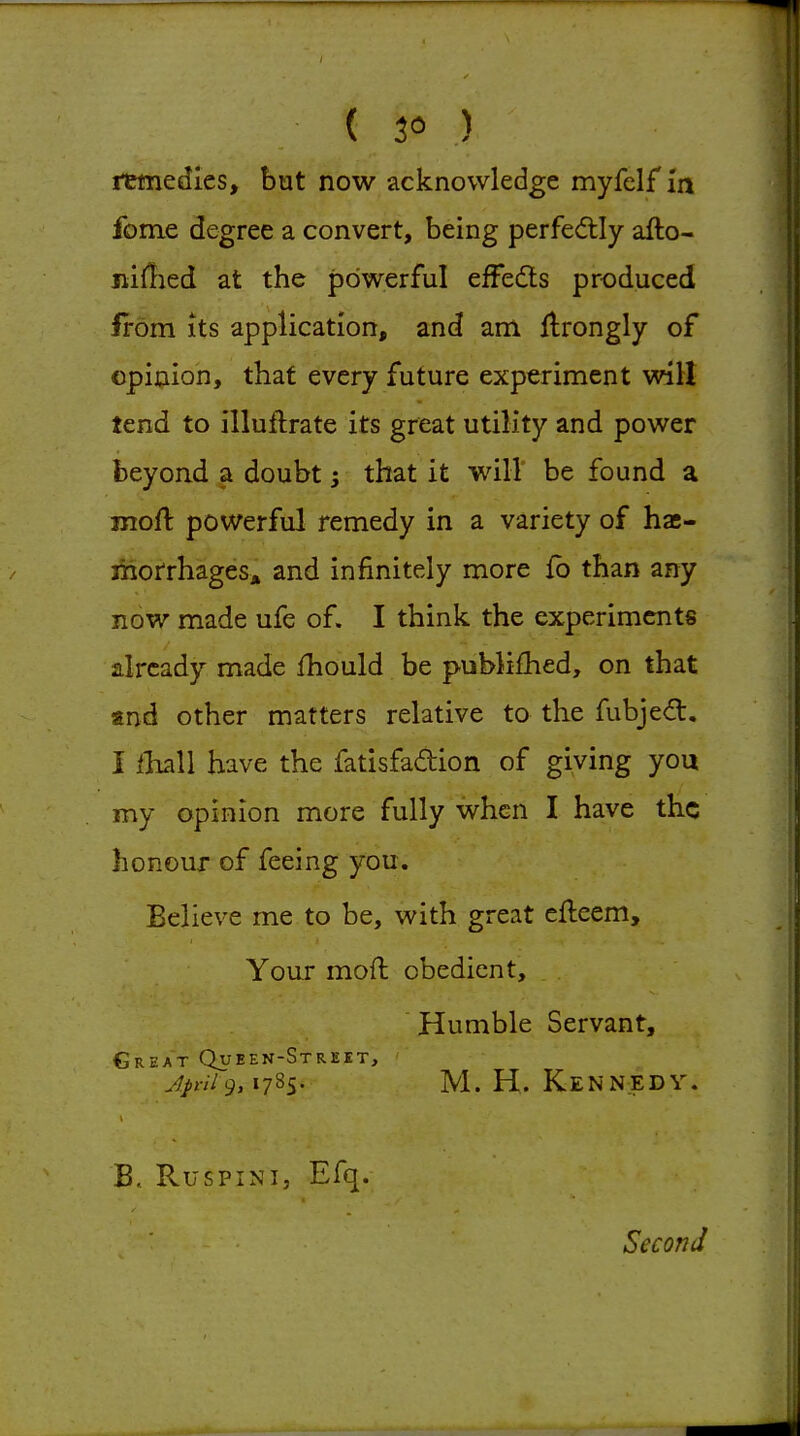 ( 3« ) rtmedies, but now acknowledge myfelf m fome degree a convert, being perfecftly afto- niflied at the powerful efFedls produced from Its application, and am flrongly of opinion, that every future experiment wilt tend to illuftrate its great utility and power beyond a doubt; that it will be found a moft powerful remedy in a variety of hae- morrhages* and infinitely more fb than any now made ufe of. I think the experiments already made fhould be pubM£hed, on that and other matters relative to the fubjedt, I ihAl have the fatisfadion of giving you my opinion more fully when I have the honour of feeing you. Believe me to be, with great efleem. Your moft obedient. Humble Servant, Great Queen-Street, jp-ii 9,1785. M.H.Kennedy. B, RusPiNi, Efq. Second