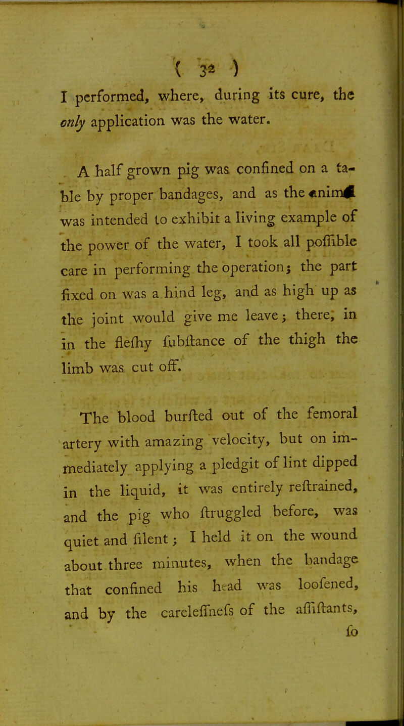 ( 3« ) I performed, where, during its cure, the only application was the water. A half grown pig was confined on a ta- ble by proper bandages, and as the «nim# was intended to exhibit a living example of the power of the water, I took all pofiible care in performing the operation; the part fixed on was a hind leg, and as high up as the joint would give me leave; there, in in the flefhy fubllance of the thigh the limb was cut off. The blood burfted out of the femoral artery with amazing velocity, but on im- mediately applying a pledgit of lint dipped in the liquid, it was entirely reftrained, and the pig who ftruggled before, was quiet and filent; I held it on the wound about three minutes, when the bandage that confined his head was loofened, and by the carelelTnefs of the afliftants, fo