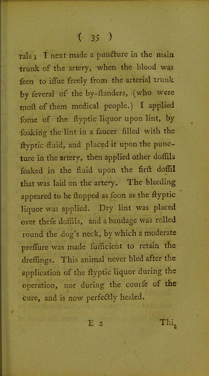 rals; I next made a pundlure in the main trunk of the artery, when the blood was feen to iffue freely from the arterial trunk by feveral of the by-ftanders, (who were moft of them medical people.) I applied fome of the flyptic liquor upon lint, by foakirig the lint in a faucer filled with the • flyptic 'fluid, and placed it upon the punc- ture in the artery, then applied other doffils foaked in the fluid upon the firfl: doffil that was laid on the artery. The bleeding appeared to be fl:opped as foon as the ftyptic liquor was applied. Dry lint was placed over thefe doffils, and a bandage was rolled round the dog's neck, by which a moderate prefigure was made fufficient to retain the drefllngs. This animal never bled after tlie application of the fl:yptic liquor during the operation, nor during the courfe of the cure, and is now perfedly healed.