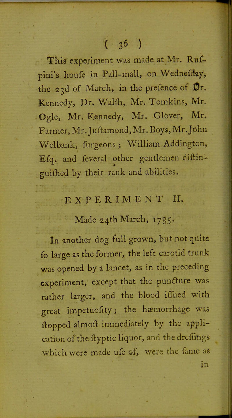 This experiment was made at Mr. Rujf- pini's houfe in Pall-mall, on Wednefday, the 23d of March, in the prefence of iDr. Kennedy, Dr. Walfli, Mr. Tomkins, Mr. -Ogle, Mr. Kennedy, Mr. Glover, Mr. ' Farmer, Mr.Juftamond, Mr. Boys, Mr.John Welbank, furgeons 3 William Addington, Efq* and feveral other gentlemen diftin^ guifhed by their rank and abilities. EXPERIMENT IL Made 24th March, 1735. In another dog full grown, but not quite fo large as the former, the left carotid trunk was opened by a lancet, as iA the preceding .experiment, except that the puncture was rather larger, and the blood iflued with great impetuofity; the haemorrhage was flopped almoft immediately by the appli- cation of the ftyptic liquor, and the drelliYigs which were made ufe of, were the fame as in