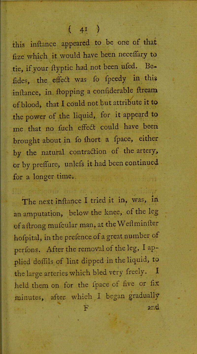 this inftance appeared to be one of that fize which it would have been necellary to tie, if your flyptic had not been ufed. Be- fides, the effea was fo fpeedy in this inftance, in. flopping a confiderable ftream of blood, that I could not but attribute it to the power of the liquid, for it appeard to me that no fuch effed could have beeii brought about in fo fliort. a fpace, either by the natural contrad:ion of the artery, or by prefture, unlefs it had been continued for a longer time;. The next inftance I tried it in, was, iii an amputation, below the knee, of the leg of aftrong mufcular man, at the Weftminfter hofpital j in the prefence of a great number of perfons. After the removal of the leg, I ap- plied doffils of lint dipped in the liquid, to the large arteries which bled very freely. I held them on for the fpace of five or fix minutes, after which I began gradualIjr F and