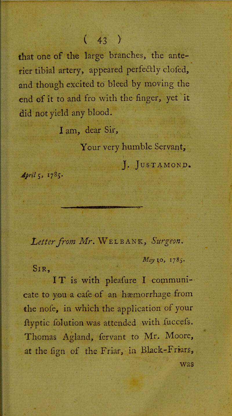 that one of the large branches, the ante- rier tibial artery, appeared perfedlly clofed, and though excited to bleed by moving the end of it to and fro with the finger, yet it did not yield any blood. I am, dear Sir, Your very humble Servant, J. JUSTAMOND. Letter from Mr. We l b a n k. Surgeon, May\o, 178.5. Sir, IT is with, pleafure I communi- cate to you a cafe of an hsemorrhage from the nofe, in which the application of your ftyptic folution was attended with fuccefs. Thomas Agland, fervant to Mr. Moore, at the fign of the Friar, in Black-Frkrs, was