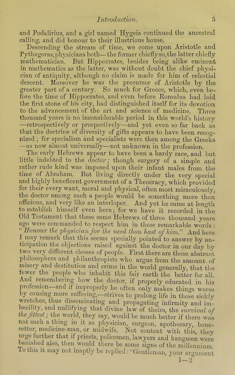 and Podalirius, and a girl named Hygeia continued the ancestral calling, and did honour to their illustrious house. Descending the stream of time, we come upon Aristotle and Pythagoras,phj'sicians both—the former chieflyso,the latter chiefly mathematician. But Hippocrates, besides being alike eminent in mathematics as the latter, was without doubt the chief physi- cian of antiquity, although no claim is made for him of celestial descent. Moreover he was the precursor of Aristotle by the greater part of a century. So much for Greece, which, even be- fore the time of Hippocrates, and even before Romulus had laid the first stone of his city, had distinguished itself for its devotion to the advancement of the art and science of medicine. Three thousand years is no inconsiderable period in this world’s history —retrospectively or prospectively—and yet even so far back as that the doctrine of diversity of gifts appears to have been recog- nized ; for specialism and specialists were then among the Greeks —as now almost universally—not unknown in the profession. The early Hebrews appear to have been a hardy race, and but little indebted to the doctor; though surgery of a simple and rather rude kind was imposed upon their infant males from the time of Abraham. But living directly under the very special and highly beneficent government of a Theocracy, which provided for their every want, moral and physical, often most miraculously, the doctor among such a people would be something more than officious, and very like an interloper. And yet he came at length to establish himself even here; for we have it recorded in the Old Testament that these same Hebrews of three thousand years ago were commanded to respect him in these remarkable words : “ Honour the physician for the need thou hast of him.” And here I. may remark that this seems specially pointed to answer by an- ticipation the objections raised against the doctor in our day by two very different classes of people. First there are those abstract philosophers and philanthropists who argue from the amount of misery and destitution and crime in the world generally that the fewer the people who inhabit this fair earth the better for all. And remembering how the doctor, if properly educated in his profession and it improperly he often only makes things worse by causing more suffering,—strives to prolong life in those sickly wietches, thus disseminating and propagating infirmity and im- becility, and nullifying that divine law of theirs, the survival of the fittest; the world, they say, would be much better if there was not such a thing in it as physician, surgeon, apothecaiy, bone- setter, medicine-man, or midwife. Not content with this, they urge further that if priests, policemen, lawyers and hangmen were banished also, then would there be some signs of the millennium 1 o this it may not inaptly be replied : “Gentleman, your argument 1-f