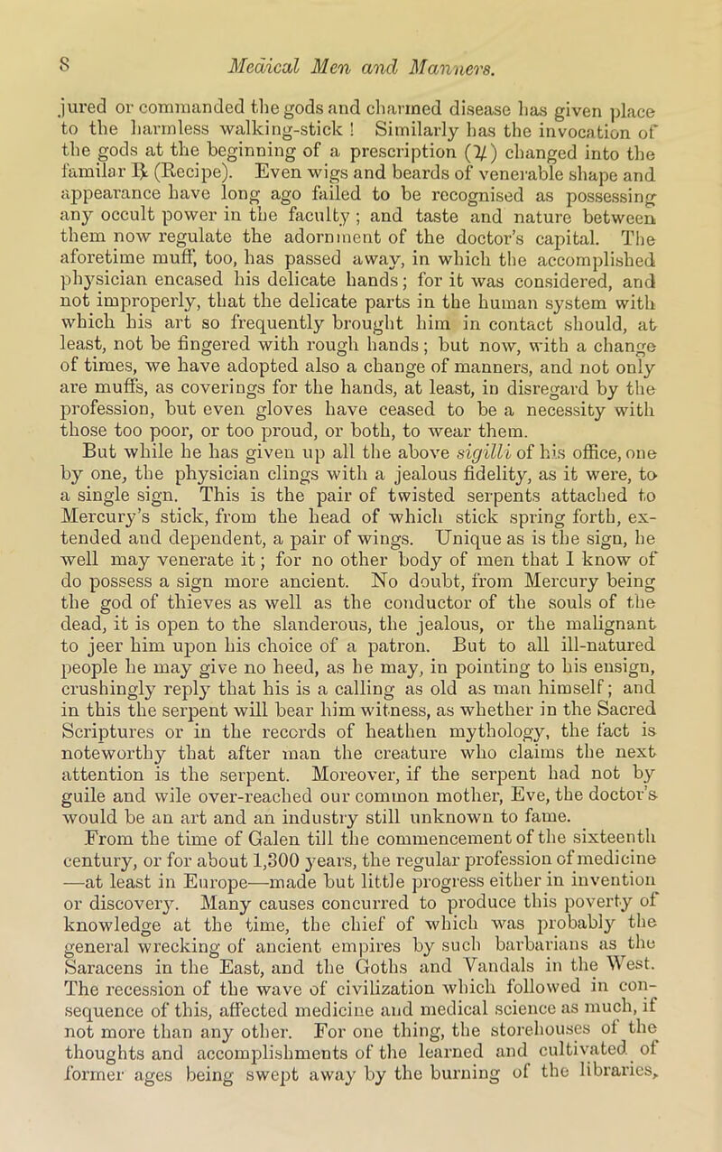 jured or commanded the gods and charmed disease has given place to the harmless walking-stick ! Similarly has the invocation of the gods at the beginning of a prescription (1/) changed into the familar R (Recipe). Even wigs and beards of venerable shape and appearance have long ago failed to be recognised as possessing any occult power in the faculty ; and taste and nature between them now regulate the adornment of the doctor’s capital. The aforetime muff, too, has passed away, in which the accomplished physician encased his delicate hands; for it was considered, and not improperly, that the delicate parts in the human system with which his art so frequently brought him in contact should, at least, not be fingered with rough hands; but now, with a change of times, we have adopted also a change of manners, and not only are muffs, as coverings for the hands, at least, in disregard by the profession, but even gloves have ceased to be a necessity with those too poor, or too proud, or both, to wear them. But while he has given up all the above sigilli of his office, one by one, the physician clings with a jealous fidelity, as it were, to a single sign. This is the pair of twisted serpents attached to Mercury’s stick, from the head of which stick spring forth, ex- tended aud dependent, a pair of wings. Unique as is the sign, he well may venerate it; for no other body of men that I know of do possess a sign more ancient. No doubt, from Mercury being the god of thieves as well as the conductor of the souls of the dead, it is open to the slanderous, the jealous, or the malignant to jeer him upon his choice of a patron. But to all ill-natured people he may give no heed, as he may, in pointing to his ensign, crushingly reply that his is a calling as old as man himself; and in this the serpent will bear him witness, as whether in the Sacred Scriptures or in the records of heathen mythology, the fact is noteworthy that after man the creature who claims the next attention is the serpent. Moreover, if the serpent had not by guile and wile over-reached our common mother, Eve, the doctor’s- would be an art and an industry still unknown to fame. From the time of Galen till the commencement of the sixteenth century, or for about 1,300 years, the regular profession of medicine —at least in Europe—made but little progress either in invention or discoveiy. Many causes concurred to produce this poverty of knowledge at the time, the chief of which was probably the general wrecking of ancient empires by such barbarians as the Saracens in the East, and the Goths and Vandals in the West. The recession of the wave of civilization which followed in con- sequence of this, affected medicine and medical science as much, if not more than any other. For one thing, the storehouses of the thoughts and accomplishments of the learned and cultivated of former ages being swept away by the burning of the libraries.