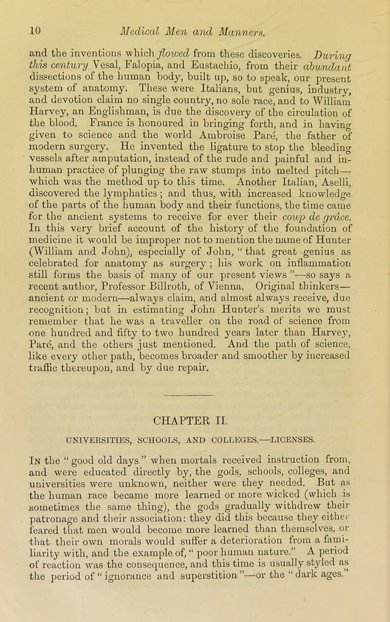 and the inventions which flowed from these discoveries. During this century Vesal, Falopia, and Eustachio, from their abundant dissections of the human body, built up, so to speak, our present system of anatomy. These were Italians, but genius, industry, and devotion claim no single country, no sole race, and to William Harvey, an Englishman, is due the discovery of the circulation of the blood. France is honoured in bringing forth, and in having given to science and the world Ambroise Pare, the father of modern surgery. He invented the ligature to stop the bleeding vessels after amputation, instead of the rude and painful and in- human practice of plunging the raw stumps into melted pitch— which was the method up to this time. Another Italian, Aselli, discovered the lymphatics; and thus, with increased knowledge of the parts of the human body and their functions, the time came for the ancient systems to receive for ever their coup de grace. In this very brief account of the history of the foundation of medicine it would be improper not to mention the name of Hunter (William and John), especially of John, “ that great genius as celebrated for anatomy as surgery; his work on inflammation still forms the basis of many of our present views ”—so says a recent author, Professor Billroth, of Vienna. Original thinkers— ancient or modern—always claim, and almost always receive, d ue recognition; but in estimating John Hunter’s merits we must remember that he was a traveller on the road of science from one hundred and fift}7 to two hundred years later than Harvey, Pare, and the others just mentioned. And the path of science, like every other path, becomes broader and smoother by increased traffic thereupon, and by due repair. CHAPTER II. UNIVERSITIES, SCHOOLS, AND COLLEGES.—LICENSES. In the “ good old days ” w7hen mortals received instruction from, and were educated directly by, the gods, schools, colleges, and universities were unknown, neither were they needed. But as the human race became more learned or more wicked (which is sometimes the same thing), the gods gradually withdrew their patronage and their association: they did this because they either feared that men would become more learned than themselves, or that their own morals would suffer a deterioration from a fami- liarity with, and the example of, “ poor human nature.” A period of reaction was the consequence, and this time is usually st}ded as the period of “ ignorance and superstition”—or the “dark ages.