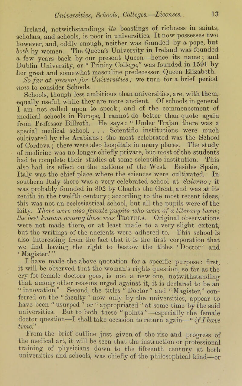Ireland, notwithstanding its boastings of richness in saints, scholars, and schools, is poor in universities. It now possesses two however, and, oddly enough, neither was founded by a pope, but both by women. The Queen’s University in Ireland was founded a few years back by our present Queen—hence its name; and Dublin University, or “ Trinity College,” was founded in 1591 by her great and somewhat masculine predecessor, Queen Elizabeth. So far at 'present for Universities; we turn for a brief period noiv to consider Schools. Schools, though less ambitious than universities, are, with them, equally useful, while they are more ancient. Of schools in general I am not called upon to speak; and of the commencement of medical schools in Europe, I cannot do better than quote again from Professor Billroth. He says :  Under Trajan there was a special medical school. . . . Scientific institutions were much cultivated by the Arabians : the most celebrated was the School of Cordova ; there were also hospitals in many places. The study of medicine was no longer chiefly private, but most of the students had to complete their studies at some scientific institution. This also had its effect on the nations of the West. Besides Spain, Italy was the chief place where the sciences were cultivated. In southern Italy there was a very celebrated school at Salerno ; it was probably founded iii 802 by Charles the Great, and was at its zenith in the twelfth century; according to the most recent ideas, this was not an ecclesiastical school, but all the pupils were of the laity. There were also female pupils who were of a literary turn; the best knoivn among these was Trotula. Original observations were not made there, or at least made to a very slight extent, but the writings of the ancients were adhered to. This school is also interesting from the fact that it is the first corporation that we find having the right to bestow the titles ‘ Doctor ’ and ‘ Magister.’ ” I have made the above quotation for a specific purpose : first, it will be observed that the woman’s rights question, so far as the cry for female doctors goes, is not a new one, notwithstanding that, among other reasons urged against it, it is declared to be an “ innovation.” Second, the titles “ Doctor ” and “ Magister,” con- ferred on the “ faculty ” now only by the universities, appear to have been “ usurped ” or “ appropriated ” at some time by the said universities. _ But to both these “ points ”—especially the female doctor question—I shall take occasion to return again—“ if I have time.” From the brief outline just given of the rise and progress of the medical art, it will be seen that the instruction or professional training of physicians down to the fifteenth century at both universities and schools, was chiefly of the philosophical kind—or