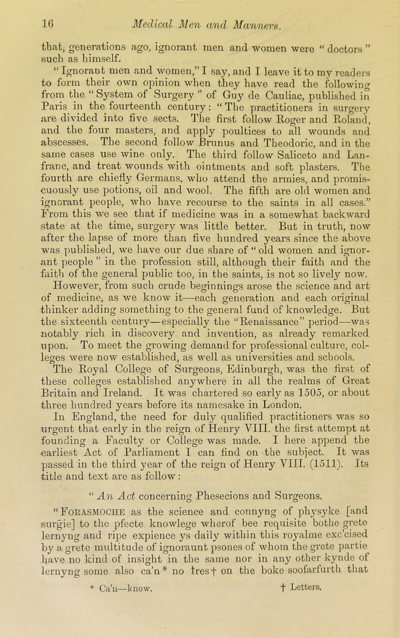 that, generations ago, ignorant men and women were “ doctors ” such as himself. “ Ignorant men and women,” I say, and I leave it to my readers to form their own opinion when they have read the following from the “System of Surgery ” of Guy de Cauliac, published in Pai’is in the fourteenth century: “ The practitioners in surgery are divided into five sects. The first follow Roger and Roland, and the four masters, and apply poultices to all wounds and abscesses. The second follow JBrunus and Tbeodoric, and in the same cases use wine only. The third follow Saliceto and Lan- franc, and treat wounds with ointments and soft plasters. The fourth are chiefly Germans, who attend the armies, and promis- cuously use potions, oil and wool. The fifth are old women and ignorant people, who have recourse to the saints in all cases.” From this we see that if medicine was in a somewhat backward state at the time, surgery was little better. But in truth, now after the lapse of more than five hundred years since the above was published, we have our due share of “ old women and ignor- ant people ” in the profession still, although their faith and the faith of the general public too, in the saints, is not so lively now. However, from such crude beginnings arose the science and art of medicine, as we know it—each generation and each original thinker adding something to the general fund of knowledge. But the sixteenth century—especially the “Renaissance” period—was notably rich in discovery and invention, as already remarked upon. To meet the growing demand for professional culture, col- leges were now established, as well as universities and schools. The Royal College of Surgeons, Edinburgh, was the first of these colleges established anywhere in all the realms of Great Britain and Ireland. It was chartered so early as 1505, or about three hundred years before its namesake in London. In England, the need for duly qualified practitioners was so urgent that early in the reign of Henry VIII. the first attempt at founding a Faculty or College was made. I here append the ■earliest Act of Parliament I can find on the subject. It was passed in the third year of the reign of Henry VIII. (1511). Its title and text are as follow: “ An Act concerning Phesecions and Surgeons. “ FORA.SMOCHE as the science and connyng of physyke [and surgie] to the pfecte knowlege wherof bee requisite bothe grete lernyng and ripe expience ys daily within this royalme exc’cised by a grete multitude of ignoraunt psones of whom the grete partie have no kind of insight in the same nor in any other kynde of lernyng some also ca’n* no tresf on the boke soofarfurth that * Ca’n—know. t Letters.