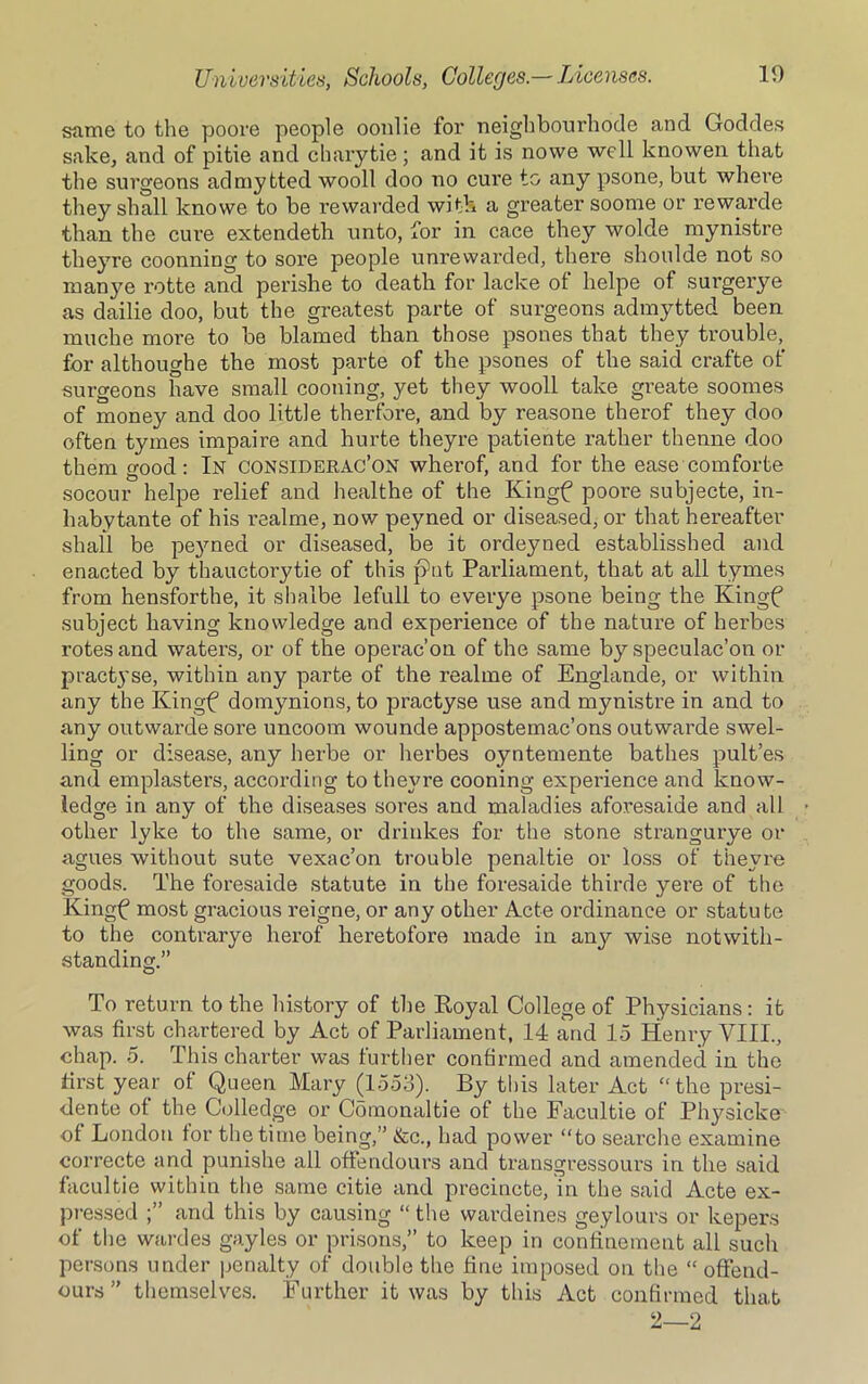 same to the poore people oonlie for neighbourhode and Goddes sake, and of pitie and chary tie ; and it is nowe well knowen that the surgeons ad my tied wooll doo no cure to any psone, but where they shall knowe to be rewarded with a greater soome or rewarde than the cure extendeth unto, for in cace they wolde mynistre theyre coonning to sore people unrewarded, there shoulde not so manye rotte and perishe to death for lacke ol helpe of surgei’ye as dailie doo, but the greatest parte of surgeons admytted been muche more to be blamed than those psones that they trouble, for althoughe the most parte of the psones of the said crafte of surgeons have small cooning, yet they wooll take greate soomes of money and doo little therfore, and by reasone therof they doo often tymes impaire and hurte theyre patiente rather thenne doo them good: In considerac’on wherof, and for the ease comforte socour helpe relief and healthe of the Kingf poore subjecte, in- habytante of his realme, now peyned or diseased, or that hereafter shall be peyned or diseased, be it ordeyned established and enacted by thauctorytie of this pit Parliament, that at all tymes from hensforthe, it sbalbe lefull to everye psone being the Kingf subject having knowledge and experience of the nature of herbes rotes and waters, or of the operac’on of the same by speculac’on or practyse, within any parte of the realme of Englande, or within any the Kingf domynions, to practyse use and mynistre in and to any outwarde sore uncoom wounde appostemac’ons outwarde swel- ling or disease, any herbe or herbes oyntemente bathes pult’es and emplasters, according to theyre cooning experience and know- ledge in any of the diseases sores and maladies aforesaide and all other lyke to the same, or driukes for the stone strangurye or agues without sute vexac’on trouble penaltie or loss of theyre goods. The foresaide statute in the foresaide thirde yere of the Kingf most gracious reigne, or any other Acte ordinance or statute to the contrarye herof heretofore made in any wise notwith- standing.” To return to the history of the Royal College of Physicians: it was first chartered by Act of Parliament, 14 and 15 Henry VIII., chap. 5. This charter was further confirmed ancl amended in the first year of Queen Mary (1553). By this later Act “ the presi- <lente of the Colledge or Comonaltie of the Facultie of Physicke of London for the time being,” &c., had power “to searche examine correcte and punishe all offendours and transgressours in the said facultie within the same citie and precincte, in the said Acte ex- pressed and this by causing “ the wardeines geylours or kepers of the wardes gayles or prisons,” to keep in confinement all such persons under penalty of double the fine imposed on the “ offend- ours ” themselves. Further it was by this Act confirmed that 2—2