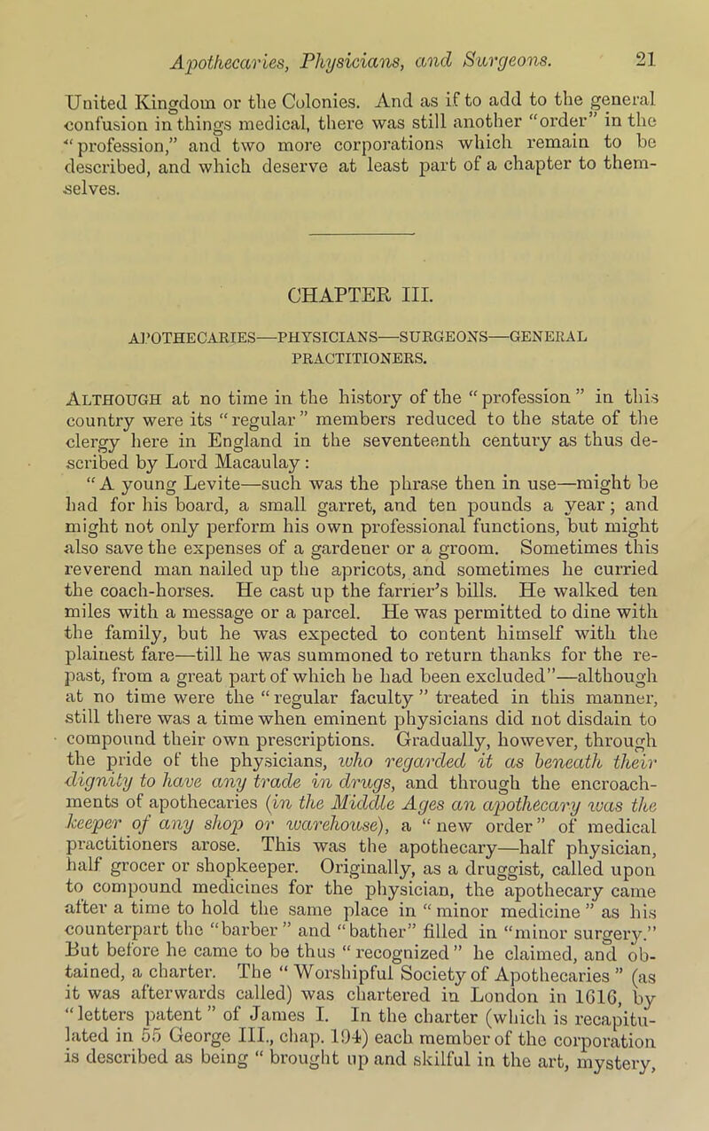 United Kingdom or the Colonies. And as if to add to the general confusion in things medical, thei'e was still another “order in the ■“profession,” and two more corporations which remain to be described, and which deserve at least part of a chapter to them- selves. CHAPTER III. APOTHECARIES—PHYSICIANS—SURGEONS—GENERAL PRACTITIONERS. Although at no time in the history of the “profession” in this country were its “regular” members reduced to the state of the clergy here in England in the seventeenth century as thus de- scribed by Lord Macaulay: “A young Levite—such was the phrase then in use—might be had for his board, a small garret, and ten pounds a year; and might not only perform his own professional functions, but might also save the expenses of a gardener or a groom. Sometimes this reverend man nailed up the apricots, and sometimes he curried the coach-horses. He cast up the farrier’s bills. He walked ten miles with a message or a parcel. He was permitted to dine with the family, but he was expected to content himself with the plainest fare—till he was summoned to return thanks for the re- past, from a great part of which he had been excluded”—although at no time were the “regular faculty ” treated in this manner, still there was a time when eminent physicians did not disdain to compound their own prescriptions. Gradually, however, through the pride of the physicians, ivho regarded it as beneath their dignity to have any trade in drugs, and through the encroach- ments of apothecaries (in the Middle Ages an apothecary was the keeper of any shop or warehouse), a “new order” of medical practitioners arose. This was the apothecary—half physician, half grocer or shopkeeper. Originally, as a druggist, called upon to compound medicines for the physician, the apothecary came alter a time to hold the same place in “minor medicine” as his counterpart the “barber” and “bather” filled in “minor surgery.” But before he came to be thus “ recognized ” he claimed, and ob- tained, a charter. The “ Worshipful Society of Apothecaries ” (as it was afterwards called) was chartered in London in 161G, by “letters patent” of James I. In the charter (which is recapitu- lated in 55 George HI., chap. 191) each member of the corporation is described as being “ brought up and skilful in the art, mystery,