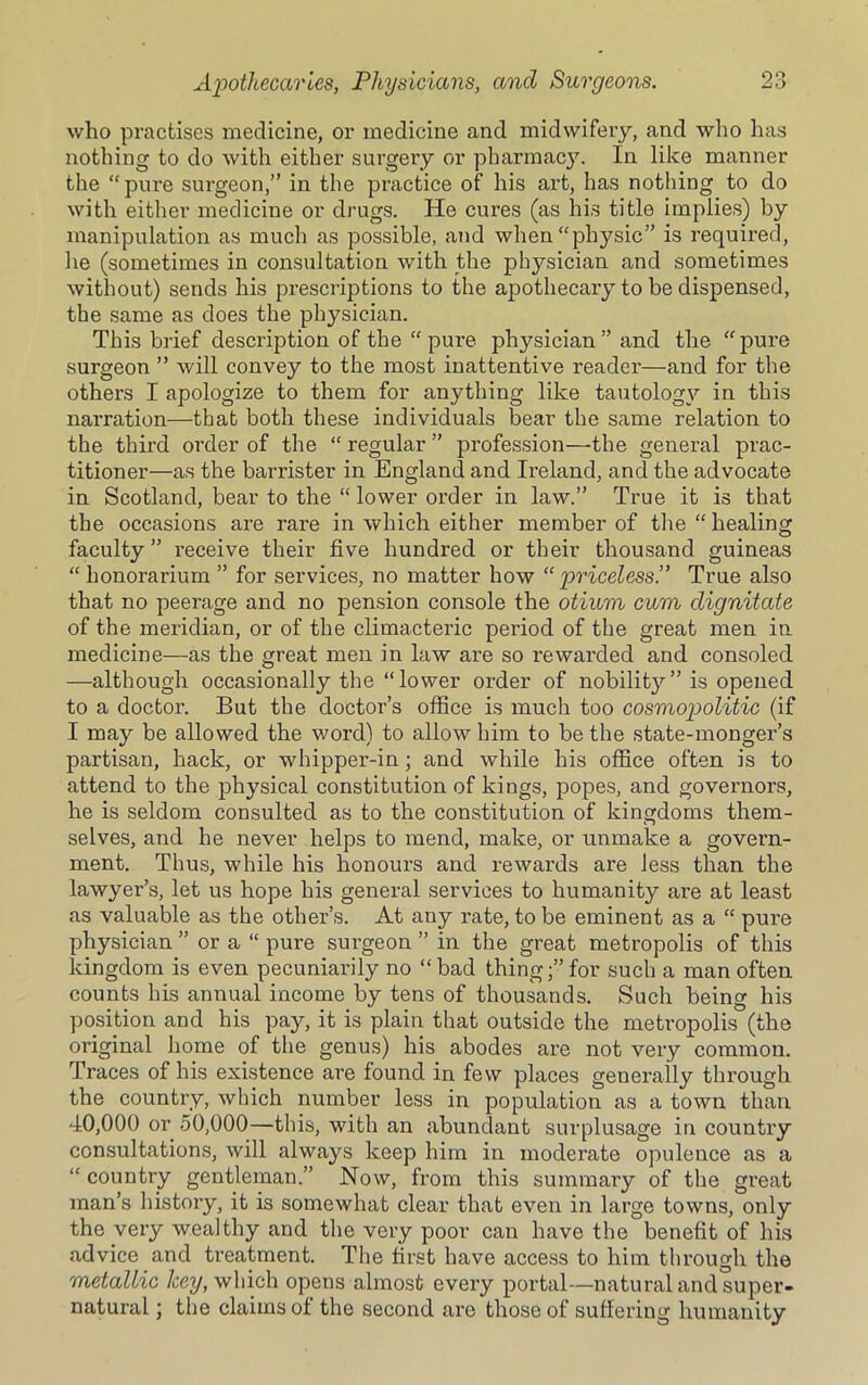 who practises medicine, or medicine and midwifery, and who has nothing to do Avith either surgery or pharmacy. In like manner the “pure surgeon,” in the practice of his art, has nothing to do with either medicine or drugs. He cures (as his title implies) by manipulation as much as possible, and when “physic” is required, lie (sometimes in consultation with the physician and sometimes without) sends his prescriptions to the apothecary to be dispensed, the same as does the physician. This brief description of the “ pure plrysician ” and the “pure surgeon ” will convey to the most inattentive reader—and for the others I apologize to them for anything like tautology in this narration—that both these individuals bear the same relation to the third order of the “ regular ” profession—the general prac- titioner—as the barrister in England and Ireland, and the advocate in Scotland, bear to the “ lower order in law.” True it is that the occasions are rare in which either member of the “ healing faculty ” receive their five hundred or their thousand guineas “ honorarium ” for services, no matter how “ priceless!’ True also that no peerage and no pension console the otium cum dignitate of the meridian, or of the climacteric period of the great men in medicine—as the great men in law are so rewarded and consoled —although occasionally the “lower order of nobilit}^” is opened to a doctor. But the doctor’s office is much too cosmopolitic (if I may be allowed the word) to allow him to be the state-monger’s partisan, hack, or whipper-in; and while his office often is to attend to the physical constitution of kings, popes, and governors, he is seldom consulted as to the constitution of kingdoms them- selves, and he never helps to mend, make, or unmake a govern- ment. Thus, while his honours and rewards are less than the lawyer’s, let us hope his general services to humanity are at least as valuable as the other’s. At any rate, to be eminent as a “ pure physician ” or a “ pure surgeon ” in the great metropolis of this kingdom is even pecuniarily no “bad thing;” for such a man often counts his annual income by tens of thousands. Such being his position and his pay, it is plain that outside the metropolis (the original home of the genus) his abodes are not very common. Traces of his existence are found in few places generally through the country, Avhich number less in population as a town than 40,000 or 50,000—this, with an abundant surplusage in country consultations, will always keep him in moderate opulence as a “ country gentleman.” Now, from this summary of the great man’s history, it is somewhat clear that even in large towns, only the very wealthy and the very poor can have the benefit of his advice and treatment. The first have access to him through the metallic key, which opens almost every portal—natural and super- natural ; the claims of the second are those of suffering humanity