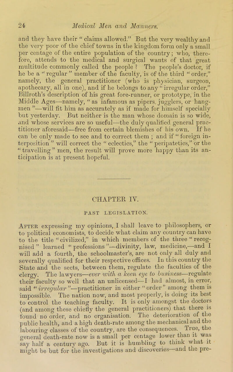 and they have their “ claims allowed.” But the very wealthy and the very poor of the chief towns in the kingdom form only a small per centage of the entire population of the country; who, there- fore, attends to the medical and surgical wants of that great multitude commonly called the people ? The people’s doctor, if he be a “ regular ” member of the faculty, is of the third “ order,” namely, the general practitioner (who is physician, surgeon, apothecary, all in one), and if he belongs to any “ irregular order,” Billroth’s description of his great fore-runner, or prototype, in the Middle Ages—namely, “as infamous as pipers, jugglers, or hang- men ”—will fit him as accurately as if made for himself specially but yesterday. But neither is the man whose domain is so wide, and whose services are so useful—the duly qualified general prac- titioner aforesaid—free from certain blemishes of his own. If he can be onty made to see and to correct them ; and if “ foreign in- terposition ” will correct the “ eclectics,” the “ peripatetics,” or the “ travelling ” men, the result will prove more happy than its an- ticipation is at present hopeful. CHAPTER IV. PAST LEGISLATION. After expressing my opinions, I shall leave to philosophers, or to political economists, to decide what claim any country can have to the title “civilized,” in which members of the three “recog- nised ” learned “ professions ’’—divinity, law, medicine,—and I will add a fourth, the schoolmaster’s, are not only all duly and severally qualified for their respective offices. In this country the State and the sects, between them, regulate the faculties of the clergy. The lawyers—ever with a keen eye to business—regulate their faculty so well that an unlicensed—I had almost, in error, said “irregular”—practitioner in either “order” among them is impossible. The nation now, and most properly, is doing its best to control the teaching faculty. It is only amongst the doctors (and among these chiefly the general practitioners) that there is found no order, and no organisation. The deterioration of the public health, and a high death-rate among the mechanical and the labouring classes of the countiy, are the consequences, fiue, the general death-rate now is a small per centage lower than it was say half a century ago. But it is humbling to think what it might be but for the investigations and discoveries and the pre-