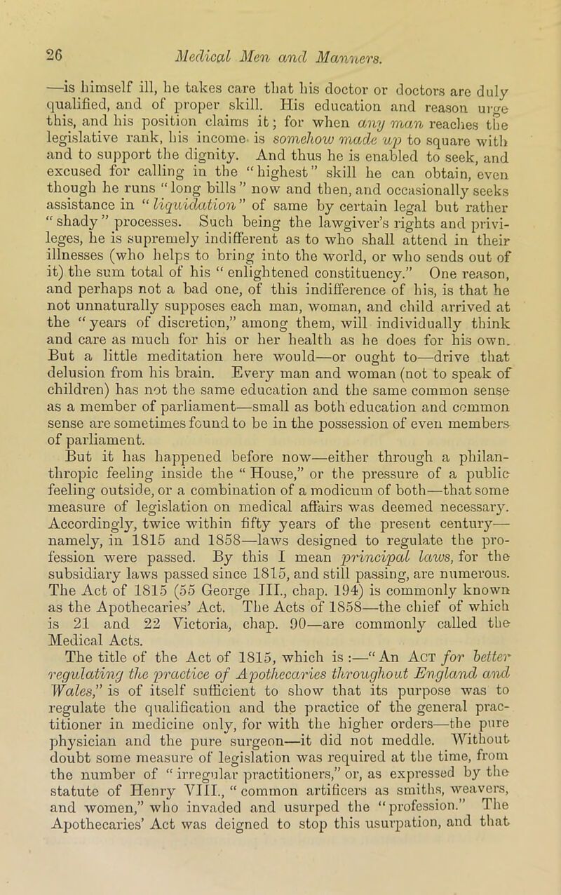 —is himself ill, he takes care that his doctor or doctors are duly qualified, and of proper skill. His education and reason urge this, and his position claims it; for when any man reaches the legislative rank, his income, is somehow made up to square with and to support the dignity. And thus he is enabled to seek, and excused for calling in the “highest” skill he can obtain, even though he runs “long bills” now and then, and occasionally seeks assistance in “ liquidation ” of same by certain legal but rather “ shady ” processes. Such being the lawgiver’s rights and privi- leges, lie is supremely indifferent as to who shall attend in their illnesses (who helps to bring into the world, or who sends out of it) the sum total of his “ enlightened constituency.” One i-eason, and perhaps not a bad one, of this indifference of his, is that he not unnaturally supposes each man, woman, and child arrived at the “years of discretion,” among them, will individually think and care as much for his or her health as he does for his own. But a little meditation here would—or ought to—drive that delusion from his brain. Every man and woman (not to speak of children) has not the same education and the same common sense as a member of parliament—small as both education and common sense are sometimes found to be in the possession of even members of parliament. But it has happened before now—either through a philan- thropic feeling inside the “ House,” or the pressure of a public feeling outside, or a combination of a modicum of both—that some measure of legislation on medical affairs was deemed necessary. Accordingly, twice within fifty years of the present centuiy—- namely, in 1815 and 1858—laws designed to regulate the pro- fession were passed. By this I mean principal laws, for the subsidiary laws passed since 1815, and still passing, are numerous. The Act of 1815 (55 George JII., chap. 194) is commonly known as the Apothecaries’ Act. The Acts of 1858—the chief of which is 21 and 22 Victoria, chap. 90—are commonly called the Medical Acts. The title of the Act of 1815, which is :—“An Act for better regulating the practice of Apothecaries throughout England and Wales,” is of itself sufficient to show that its purpose was to regulate the qualification and the practice of the general prac- titioner in medicine only, for with the higher orders—the pure physician and the pure surgeon—it did not meddle. Without doubt some measure of legislation was required at the time, from the number of “ irregular practitioners,” or, as expressed by the statute of Henry VIII., “ common artificers as smiths, weavers, and women,” who invaded and usurped the “profession.” The Apothecaries’ Act was deigned to stop this usurpation, and that