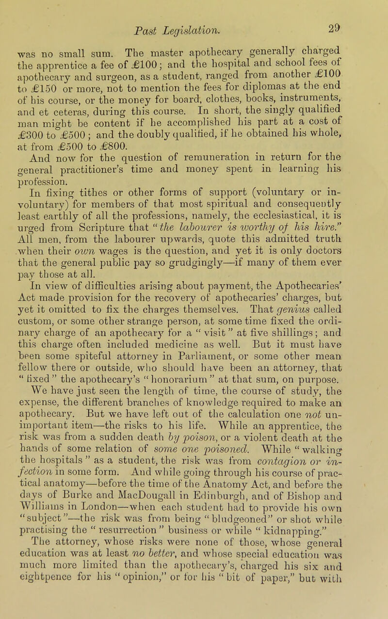 was no small sum. The master apothecary generally charged the apprentice a fee of £100; and the hospital and school fees of apothecary and surgeon, as a student, ranged from another .£100 to £150 or more, not to mention the fees for diplomas at the end of his course, or the money for board, clothes, books, instruments, and et ceteras, during this course. In short, the singly qualified man might be content if he accomplished his part at a cost of £300 to £500 ; and the doubly qualified, if he obtained his whole, at from £500 to £800. And now for the question of remuneration in return for the general practitioner’s time and money spent in learning his profession. In fixing tithes or other forms of support (voluntary or in- voluntary) for members of that most spiritual and consequently least earthly of all the professions, namely, the ecclesiastical, it is urged from Scripture that “ the labourer is worthy of his hire. All men, from the labourer upwards, quote this admitted truth when their own wages is the question, and yet it is only doctors that the general public pay so grudgingly—if many of them ever pay those at all. In view of difficulties arising about payment, the Apothecaries' Act made provision for the recovery of apothecaries’ charges, but yet it omitted to fix the charges themselves. That genius called custom, or some other strange person, at some time fixed the ordi- nary charge of an apothecary for a “ visit ” at five shillings; and this charge often included medicine as well. But it must have been some spiteful attorney in Parliament, or some other mean fellow there or outside, who should have been an attorney, that “ fixed ” the apothecary’s “ honorarium ” at that sum, on purpose. We have just seen the length of time, the course of study, the expense, the different branches of knowledge required to make an apothecary. But we have left out of the calculation one not un- important item—the risks to his life. While an apprentice, the risk was from a sudden death by poison, or a violent death at the hands of some relation of some one poisoned. While “ walking the hospitals ” as a student, the risk was from contagion or in- jection in some form. And while going through his course of prac- tical anatomy—before the time of the Anatomy Act, and before the days of Burke and MacDougall in Edinburgh, and of Bishop and Williams in London—when each student had to provide his own “subject”—the risk was from being “bludgeoned” or shot while practising the “ resun-ection ” business or while “ kidnapping.” The attorney, whose risks were none of those, whose general education was at least no better, and whose special education was much more limited than the apothecary’s, charged his six and eightpence for his “ opinion,” or for his “ bit of paper,” but with