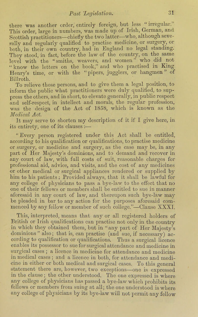 there was another order, entirely foreign, but less “ irregular.” This order, large in numbers, was made up of Irish, German, and Scottish practitioners—chiefly the two latter—who, although seve- rally and regularly qualified to practise medicine, or surgery, or both, in their own country, had in England no legal standing. They stood, in fact, before the law ot the country, on the same level with the “smiths, weavers, and women” who did not “ know the letters on the book,” and who practised in King Henry’s time, or with the “pipers, jugglers, or hangmen” of Billroth. To relieve those persons, and to give them a legal position, to inform the public what practitioners were duly qualified, to sup- press the others, and in short, to elevate generally, in public respect and self-respect, in intellect and morals, the regular profession, was the design of the Act of 1858, which is known as the Medical Act. It may serve to shorten my description of it if I give here, in its entirety, one of its clauses :— “ Every person registered under this Act shall be entitled, according to his qualification or qualifications, to practise medicine or surgery, or medicine and surgery, as the case may be, in any part of Her Majesty’s dominions, and to demand and recover in any court of law, with full costs of suit, reasonable charges for professional aid, advice, and visits, and the cost of any medicines or other medical or surgical appliances rendered or supplied by him to his patients : Provided always, that it shall be lawful for any college of physicians to pass a bye-law to the effect that no one of their fellows or members shall be entitled to sue in manner aforesaid in any court of law, and thereupon such bye-law may be pleaded in bar to any action for the purposes aforesaid com- menced by any fellow or member of such college.”—Clause XXXI. This, interpreted, means that any or all registered holders of British or Irish qualifications can practise not only in the country in which they obtained them, but in “any part of Her Majesty’s dominions” also; that is, can practise (and sue, if necessary) ac- cording fi) qualification or qualifications. Thus a surgical licence enables its possessor to sue for surgical attendance and medicine in surgical cases ; a licence in medicine for attendance and medicine in medical cases ; and a licence in both, for attendance and medi- cine in either or both medical and surgical cases. To this general statement there are, however, two exceptions—one is expressed in the clause; the other understood. The one expressed is where any college of physicians has passed a bye-law which prohibits its fellows or members from suing at all; the one understood is where any college of physicians by its bye-law will not permit any fellow