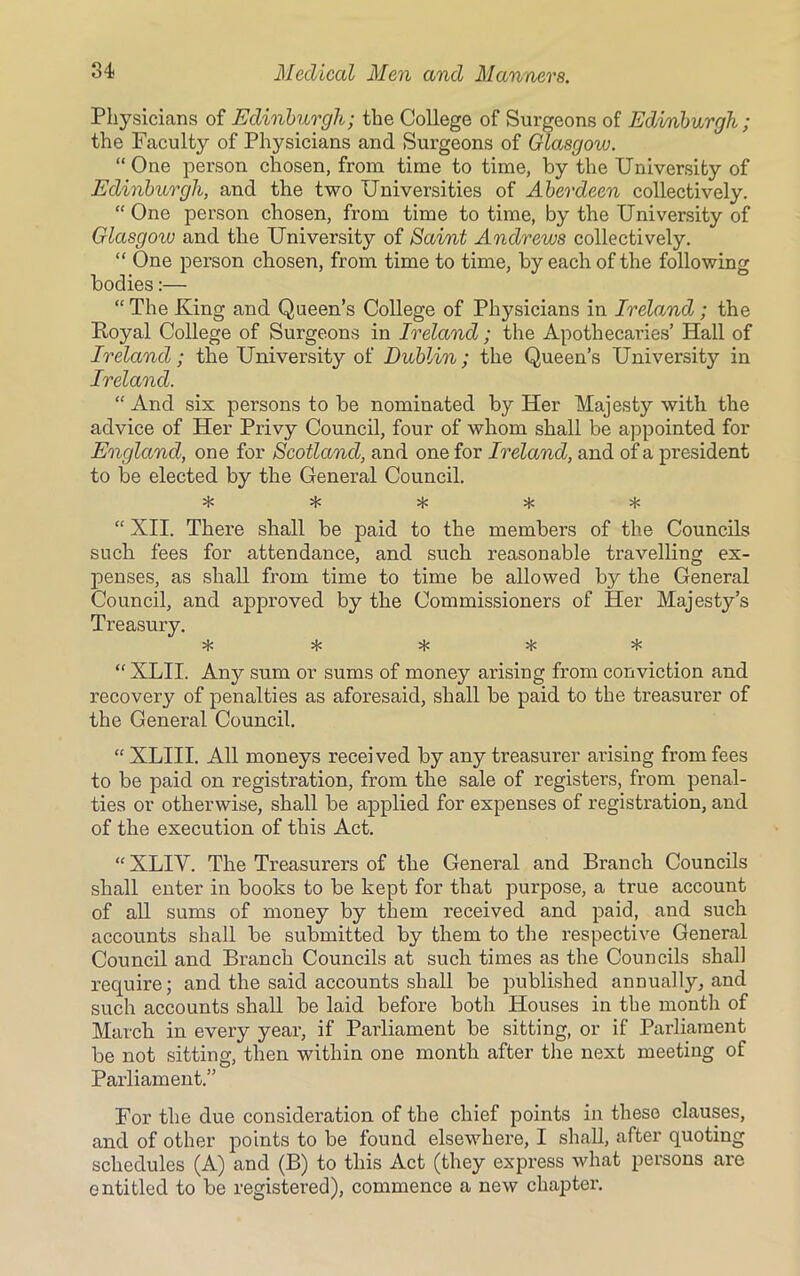 Physicians of Edinburgh; the College of Surgeons of Edinburgh; the Faculty of Physicians and Surgeons of Glasgow. “One person chosen, from time to time, by the University of Edinburgh, and the two Universities of Aberdeen collectively. “ One person chosen, from time to time, by the University of Glasgoiv and the University of Saint Andrews collectively. “ One person chosen, from time to time, by each of the following bodies:— “ The King and Queen’s College of Physicians in Ireland; the Royal College of Surgeons in Ireland; the Apothecaries’ Hall of Ireland ; the University of Dublin; the Queen’s University in Ireland. “And six persons to be nominated by Her Majesty with the advice of Her Privy Council, four of whom shall be appointed for England, one for Scotland, and one for Ireland, and of a president to be elected by the General Council. ^ “ XII. There shall be paid to the members of the Councils such fees for attendance, and such reasonable travelling ex- penses, as shall from time to time be allowed by the General Council, and approved by the Commissioners of Her Majesty’s Treasury. O/ J/ J/ 4/ ^ “ XLII. Any sum or sums of money arising from conviction and recovery of penalties as aforesaid, shall be paid to the treasui'er of the General Council. “ XLIII. All moneys received by any treasurer arising from fees to be paid on registration, from the sale of registers, from penal- ties or otherwise, shall be applied for expenses of registration, and of the execution of this Act. “ XLIV. The Treasurers of the General and Branch Councils shall enter in books to be kept for that purpose, a true account of all sums of money by them received and paid, and such accounts shall be submitted by them to the respective General Council and Branch Councils at such times as the Councils shall require; and the said accounts shall be published annually, and such accounts shall be laid before both Houses in the month of March in every year, if Parliament be sitting, or if Parliament be not sitting, then within one month after the next meeting of Parliament.” For the due consideration of the chief points in these clauses, and of other points to be found elsewhere, I shall, after quoting schedules (A) and (B) to this Act (they express what persons are entitled to be registered), commence a new chapter.