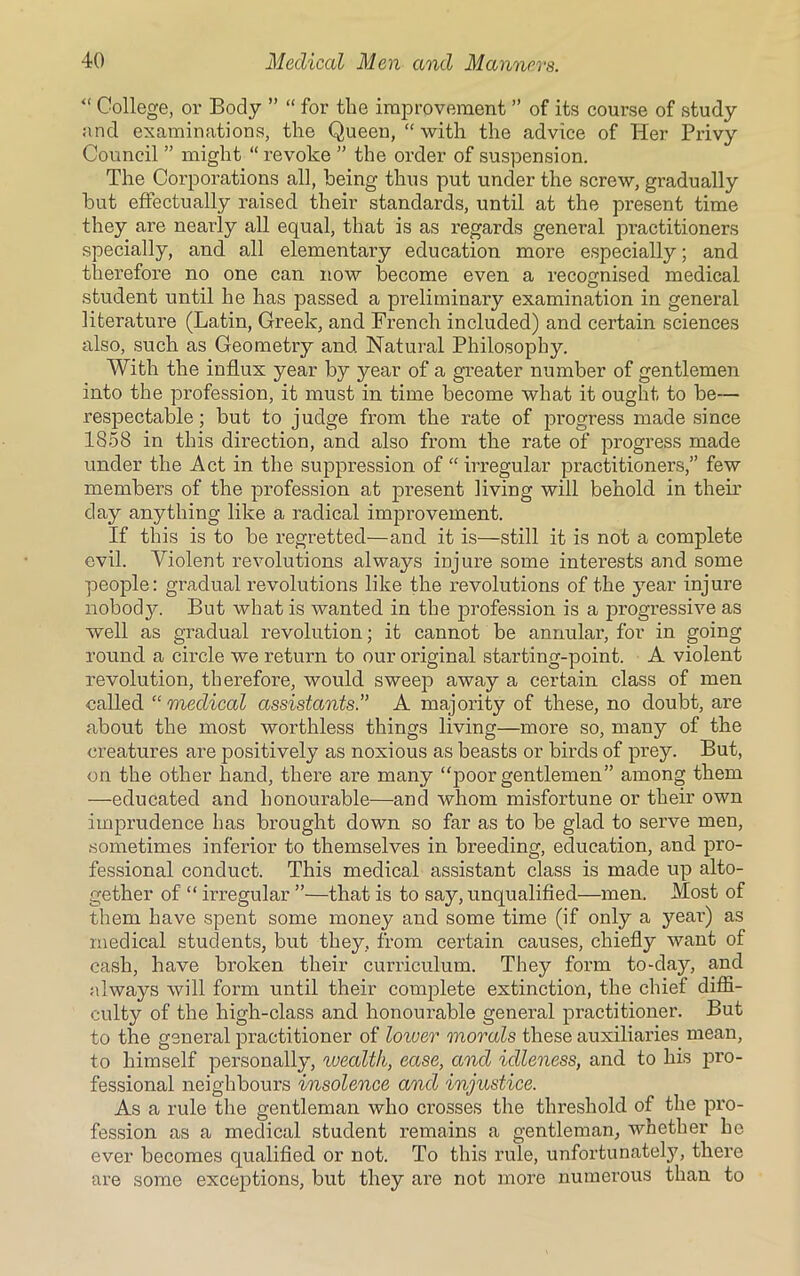 “ College, or Body ” “ for the improvement ” of its course of study and examinations, the Queen, “ with the advice of Her Privy Council ” might “ revoke ” the order of suspension. The Corporations all, being thus put under the screw, gradually but effectually raised their standards, until at the present time they are nearly all equal, that is as regards general practitioners specially, and all elementary education more especially; and therefore no one can now become even a recognised medical student until he has passed a preliminary examination in general literature (Latin, Greek, and French included) and certain sciences also, such as Geometry and Natural Philosophy. With the influx year by year of a greater number of gentlemen into the profession, it must in time become what it ought to be— respectable; but to judge from the rate of progress made since 1858 in this direction, and also from the rate of progress made under the Act in the suppression of “ irregular practitioners,” few members of the profession at present living will behold in their day anything like a radical improvement. If this is to be regretted—and it is—still it is not a complete evil. Violent revolutions always injure some interests and some people: gradual revolutions like the revolutions of the year injure nobody. But what is wanted in the jnofession is a progressive as well as gradual revolution; it cannot be annular, for in going round a circle we return to our original starting-point. A violent revolution, therefore, would sweep away a certain class of men called “medical assistants.” A majority of these, no doubt, are about the most worthless things living—more so, many of the creatures are positively as noxious as beasts or birds of prey. But, on the other hand, there are many “poor gentlemen” among them —educated and honourable—and whom misfortune or their own imprudence has brought down so far as to be glad to serve men, sometimes inferior to themselves in breeding, education, and pro- fessional conduct. This medical assistant class is made up alto- gether of “ irregular ”—that is to say, unqualified—men. Most of them have spent some money and some time (if only a year) as medical students, but they, from certain causes, chiefly want of cash, have broken their curriculum. They form to-day, and always will form until their complete extinction, the chief diffi- culty of the high-class and honourable general practitioner. But to the general practitioner of lower morals these auxiliaries mean, to himself personally, wealth, ease, and idleness, and to his pro- fessional neighbours insolence and injustice. As a rule the gentleman who crosses the threshold of the pro- fession as a medical student remains a gentleman, whether he ever becomes qualified or not. To this rule, unfortunately, there are some exceptions, but they are not more numerous than to