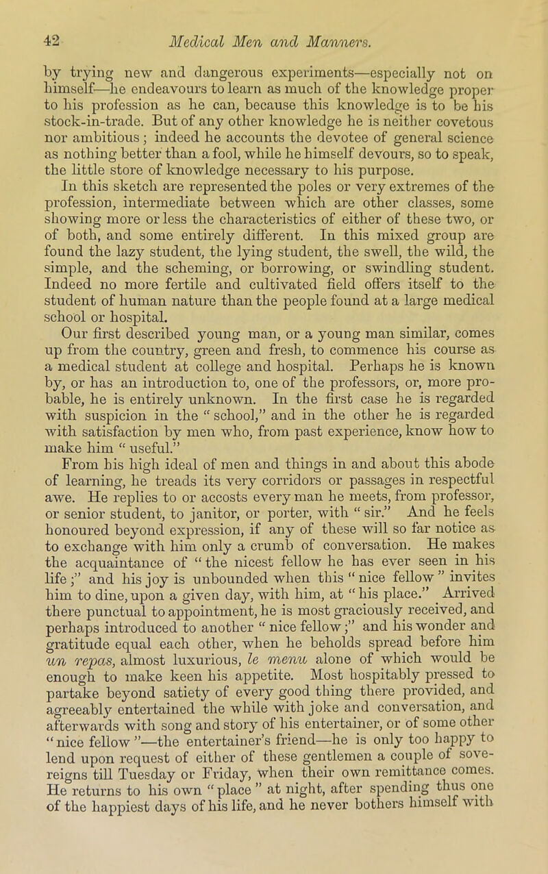 by trying new and dangerous experiments—especially not on himself—he endeavours to learn as much of the knowledge proper to his profession as he can, because this knowledge is to be his stock-in-trade. But of any other knowledge he is neither covetous nor ambitious ; indeed he accounts the devotee of general science as nothing better than a fool, while he himself devours, so to speak, the little store of knowledge necessary to his purpose. In this sketch are represented the poles or very extremes of the profession, intermediate between which are other classes, some showing more or less the characteristics of either of these two, or of both, and some entirely different. In this mixed group are found the lazy student, the lying student, the swell, the wild, the simple, and the scheming, or borrowing, or swindling student. Indeed no more fertile and cultivated field offers itself to the student of human nature than the people found at a large medical school or hospital. Our first described young man, or a young man similar, comes up from the country, green and fresh, to commence his course as a medical student at college and hospital. Perhaps he is known by, or has an introduction to, one of the professors, or, more pro- bable, he is entirely unknown. In the first case he is regarded with suspicion in the “ school,” and in the other he is regarded with satisfaction by men who, from past experience, know how to make him “ useful.” From his high ideal of men and things in and about this abode of learning, he treads its very corridors or passages in respectful awe. He replies to or accosts every man he meets, from professor, or senior student, to janitor, or porter, with “ sir.” And he feels honoured beyond expression, if any of these will so far notice as- to exchange with him only a crumb of conversation. He makes the acquaintance of “ the nicest fellow he has ever seen in his life and his joy is unbounded when this “ nice fellow ” invites him to dine, upon a given day, with him, at “ his place.” Arrived there punctual to appointment, he is most graciously received, and perhaps introduced to another “ nice fellowand his wonder and gratitude equal each other, when he beholds spread befoi’e him un repas, almost luxurious, le menu alone of which would be enough to make keen his appetite. Most hospitably pressed to partake beyond satiety of every good thing there provided, and agreeabty entertained the while with joke and conversation, and afterwards with song and story of his entertainer, or of some other “nice fellow”—the entertainer’s friend—he is only too happy to lend upon request of either of these gentlemen a couple of so\ e- reigns till Tuesday or Friday, when their own remittance comes. He returns to his own “ place ” at night, after spending thus one of the happiest days of his life, and he never bothers himself with