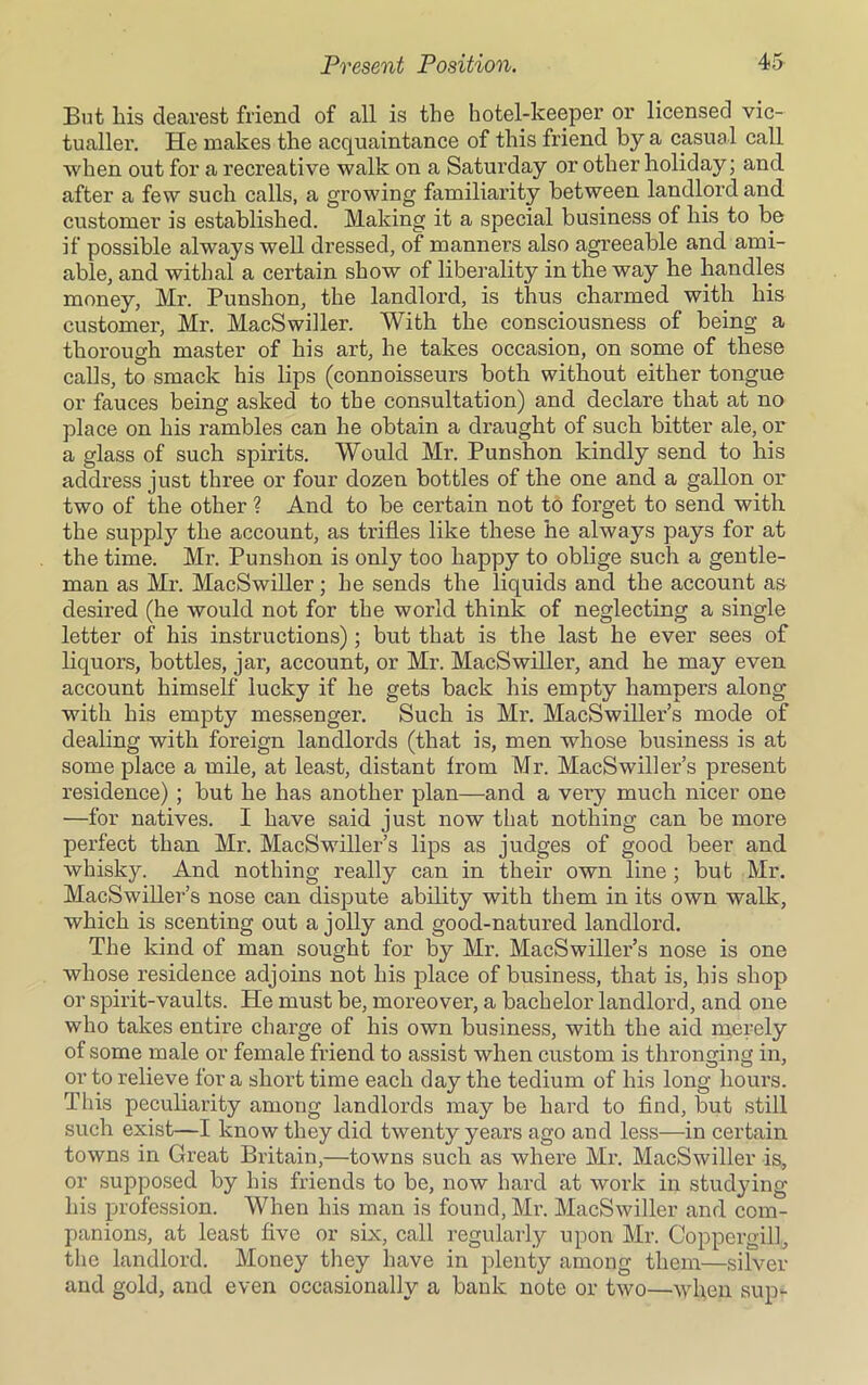 But his dearest friend of all is the hotel-keeper or licensed vic- tualler. He makes the acquaintance of this friend by a casual call when out for a recreative walk on a Saturday or other holiday; and after a few such calls, a growing familiarity between landlord and customer is established. Making it a special business of his to be if possible always well dressed, of manners also agreeable and ami- able, and withal a certain show of liberality in the way he handles money, Mr. Punshon, the landlord, is thus charmed with his customer, Mr. MacSwiller. With the consciousness of being a thorough master of his art, he takes occasion, on some of these calls, to smack his lips (connoisseurs both without either tongue or fauces being asked to the consultation) and declare that at no place on his rambles can he obtain a draught of such bitter ale, or a glass of such spirits. Would Mr. Punshon kindly send to his address just three or four dozen bottles of the one and a gallon or two of the other ? And to be certain not to forget to send with the supply the account, as trifles like these he always pays for at the time. Mr. Punshon is only too happy to oblige such a gentle- man as Mr. MacSwiller; he sends the liquids and the account as desired (he would not for the world think of neglecting a single letter of his instructions); but that is the last he ever sees of liquors, bottles, jar, account, or Mr. MacSwiller, and he may even account himself lucky if he gets back his empty hampers along with his empty messenger. Such is Mr. MacSwiller’s mode of dealing with foreign landlords (that is, men whose business is at some place a mile, at least, distant from Mr. MacSwiller’s present residence) ; but he has another plan—and a very much nicer one —for natives. I have said just now that nothing can be more perfect than Mr. MacSwiller’s lips as judges of good beer and whisky. And nothing really can in their own line ; but Mr. MacSwiller’s nose can dispute ability with them in its own walk, which is scenting out a jolly and good-natured landlord. The kind of man sought for by Mr. MacSwiller’s nose is one whose residence adjoins not his place of business, that is, his shop or spirit-vaults. He must be, moreover, a bachelor landlord, and one who takes entire charge of his own business, with the aid merely of some male or female friend to assist when custom is thronging in, or to relieve for a short time each day the tedium of his long hours. This peculiarity among landlords may be hard to find, but still such exist—I know they did twenty years ago and less—in certain towns in Great Britain,—towns such as where Mr. MacSwiller is, or supposed by his friends to be, now hard at work in studying his profession. When his man is found, Mr. MacSwiller and com- panions, at least five or six, call regularly upon Mr. Coppergill, the landlord. Money they have in plenty among them—silver and gold, and even occasionally a bank note or two—when sup-