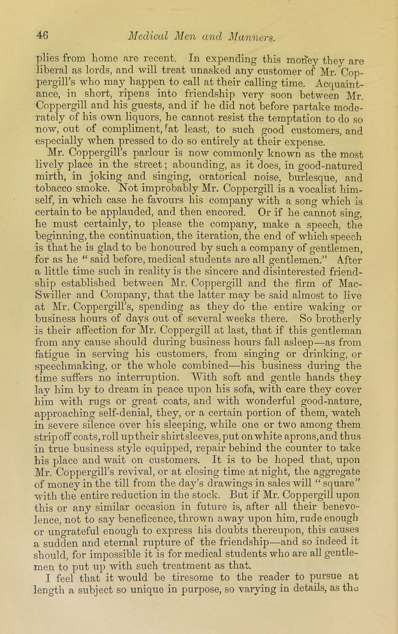 plies from home arc recent. In expending this money they are liberal as lords, and will treat unasked any customer of Mr. Cop- pergill’s who may happen to call at their calling time. Acquaint- ance, in short, ripens into friendship very soon between Mr. Coppergill and his guests, and if he did not before partake mode- rately of his own liquors, he cannot resist the temptation to do so now, out of compliment, fat least, to such good customers, and especially when pressed to do so entirely at their expense. Mr. Coppergill’s parlour is now commonly known as the most lively place in the street; abounding, as it does, in good-natured mirth, in joking and singing, oratorical noise, burlesque, and tobacco smoke. Not improbably Mr. Coppergill is a vocalist him- self, in which case he favours his company with a song which is certain to be applauded, and then encored. Or if he cannot sing, he must certainly, to please the company, make a speech, the beginning, the continuation, the iteration, the end of which speech is that he is glad to be honoured by such a company of gentlemen, for as he “ said before, medical students are all gentlemen.” After a little time such in reality is the sincere and disinterested friend- ship established between Mr. Coppergill and the firm of Mac- Swiller and Company, that the latter may be said almost to live at Mr. Coppergill’s, spending as they do the entire waking or business hours of days out of several weeks there. So brotherly is their affection for Mr. Coppergill at last, that if this gentleman from any cause should during business hours fall asleep—as from fatigue in serving his customers, from singing or drinking, or speechmaking, or the whole combined—his business during the time suffers no interruption. With soft and gentle hands they lay him by to dream in peace upon his sofa, with care they cover him with rugs or great coats, and with wonderful good-nature, approaching self-denial, they, or a certain portion of them, watch in severe silence over his sleeping, while one or two among them stripoff coats,roll uptheir shirtsleeves, put on white aprons,and thus in true business style equipped, repair behind the counter to take his place and wait on customers. It is to be hoped that, upon Mr. Coppergill’s revival, or at closing time at night, the aggregate of money in the till from the day’s drawings in sales will “ square” with the entire reduction in the stock. But if Mr. Coppergill upon this or any similar occasion in future is, after all their benevo- lence, not to say beneficence, thrown away upon him, rude enough or ungrateful enough to express his doubts thereupon, this causes a sudden and eternal rupture of the friendship—and so indeed it should, for impossible it is for medical students who are all gentle- men to put up with such treatment as that. I feel that it would be tiresome to the reader to pursue at length a subject so unique in purpose, so varying in details, as the