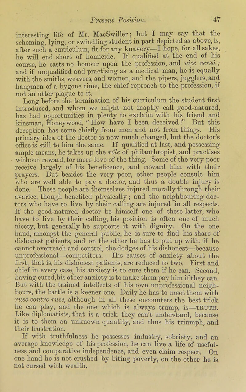 interesting life of Mr. MacSwiller; but I may say that the scheming, lying, or swindling student in part depicted as above, is, after such a curriculum, fit for any knavery—I hope, for all sakes, he will end short of homicide. If qualified at the end of his course, he casts no honour upon the profession, and vice versa; and if unqualified and practising as a medical man, he is equally with the smiths, weavers, and women, and the pipers, jugglers, and hangmen of a bygone time, the chief reproach to the profession, if not an utter plague to it. Long before the termination of his curriculum the student first introduced, and whom we might not inaptly call good-natured, has had opportunities in plenty to exclaim with his friend and kinsman, Honeywood, “ How have I been deceived!” But this deception has come chiefly from men and not from things. His primary idea of the doctor is now much changed, but the doctor’s office is still to him the same. If qualified at last, and possessing ample means, he takes up the role of philanthropist, and practises without reward, for mere love of the thing. Some of the very poor receive largely of his beneficence, and reward him with their prayers. But besides the verjr poor, other people consult him who are well able to pay a doctor, and thus a double injury is done. These people are themselves injured morally through their avarice, though benefited physically; and the neighbouring doc- tors who have to live by their calling are injured in all respects. If the good-natured doctor be himself one of these latter, who have to live by their calling, his position is often one of much nicety, but generally he supports it with dignity. On the one hand, amongst the general public, he is sure to find his share of dishonest patients, and on the other he has to put up with, if he cannot overreach and control, the dodges of his dishonest—because unprofessional—competitors. His causes of anxiety about the first, that is, his dishonest patients, are reduced to two. First and chief in every case, his anxiety is to cure them if he can. Second, having cured,his other anxiety is to make them pay him if they can. But with the trained intellects of his own unprofessional neigh- bours, the battle is a keener one. Daily he has to meet them with ruse contre ruse, although in all these encounters the best trick he can play, and the one which is always trump, is—TRUTH. Like diplomatists, that is a trick they can’t understand, because it is to them an unknown quantity, and thus his triumph, and their frustration. If with truthfulness he possesses industry, sobriety, and an average knowledge of his profession, he can live a life of useful- ness and comparative independence, and even claim respect. On one hand he is not crushed by biting poverty, on the other he is not cursed with wealth.