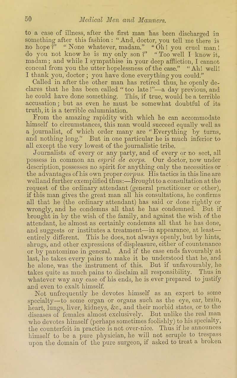 to a case of illness, after the first man has been discharged in something after this fashion : “ And, doctor, you tell me there is no hope?” “None whatever, madam.” “Oh! you cruel man! do you not know he is my only son ?” “ Too well I know it, madam; and while I sympathise in your deep affliction, I cannot conceal from you the utter hopelessness of the case.” “Ah! well! I thank you, doctor ; you have done everything you could.” Called in after the other man has retired thus, he openly de- clares that he has been called “ too late !”—a day previous, and he could have done something. This, if true, would be a terrible accusation; but as even he must be somewhat doubtful of its truth, it is a terrible calumniation. From the amazing rapidity with which he can accommodate himself to circumstances, this man would succeed equally well as a journalist, of which order many are “Everything by turns, and nothing long.” But in one particular he is much inferior to all except the very lowest of the journalistic tribe. Journalists of every or any party, and of every or no sect, all possess in common an esprit de corps. Our doctor, now under description, possesses no spirit for anything only the necessities or the advantages of his own proper corpus. His tactics in this line are well and further exemplified thus:—Brought to a consultation at the request of the ordinary attendant (general practitioner or other), if this man gives the great man all his consultations, he confirms all that he (the ordinary attendant) has said or done rightly or wrongly, and he condemns all that he has condemned. But if brought in by the wish of the family, and against the wish of the attendant, he almost as certainly condemns all that he has done, and suggests or institutes a treatment—in appearance, at least— entirely different. This he does, not always openly, but by hints, shrugs, and other expressions of displeasure, either of countenance or by pantomime in general. And if the case ends favourably at last, he takes every pains to make it be understood that he, and he alone, was the instrument of this. But if unfavourably, he takes quite as much pains to disclaim all responsibility. Thus in whatever way any case of his ends, he is ever prepared to justify and even to exalt himself. Not unfrequently he devotes himself as an expert to some specialty—to some organ or organs such as the eye, ear, brain, heart, lungs, liver, kidneys, &c., and their morbid states, or to the diseases of females almost exclusively. But unlike the real man who devotes himself (perhaps sometimes foolishly) to his specialty, the counterfeit in practice is not over-nice. Thus if he announces himself to be a pure physician, he will not scruple to trespass upon the domain of the pure surgeon, if asked to treat a brokeu