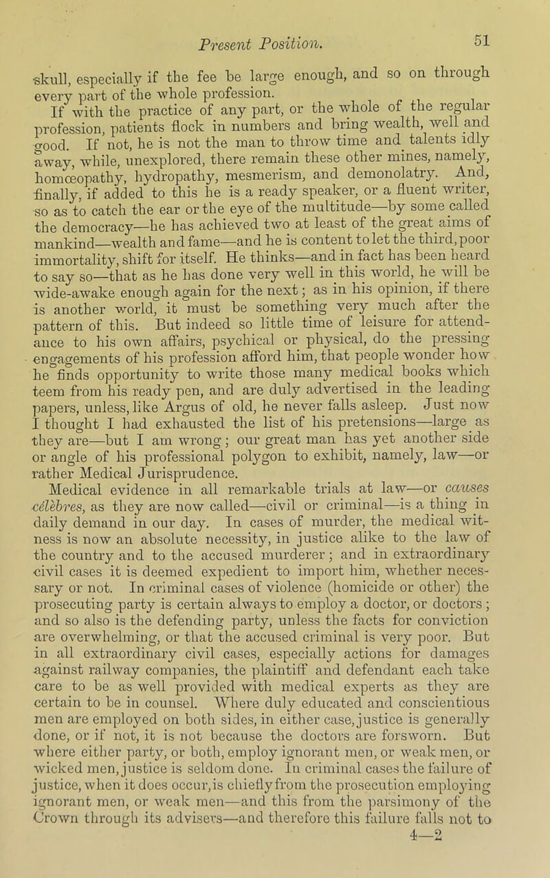 skull, especially if the fee be large enough, and so on through every part of the whole profession. . If with the practice of any part, or the whole or the regular profession, patients flock in numbers and bring wealth, well and good. If not, he is not the man to throw time and. talents idly away, while, unexplored, there remain these other mines, namely, homoeopathy, hydropathy, mesmerism, and demonolatry. And, finally, if added to this he is a ready speaker, or a fluent writer, so as to catch the ear or the eye of the multitude—by some called the democracy—he has achieved two at least of the great aims of mankind—wealth and fame—and he is content to let the third, poor immortality, shift for itself. He thinks—and in fact has been heard to say so—that as he has done very well in this world, he will be wide-awake enough again for the next; as in his opinion, if theie is another world, it must be something very much after the pattern of this. But indeed so little time of leisure for attend- ance to his own affairs, psychical or physical, do the pressing engagements of his profession afford him, that people wonder how he finds opportunity to write those many medical books which teem from his ready pen, and are duly advertised in the leading papers, unless, like Argus of old, he never falls asleep. Just now I thought I had exhausted the list of his pretensions—large. as they are—but I am wrong; our great man has yet another side or angle of his professional polygon to exhibit, namely, law—or rather Medical Jurisprudence. Medical evidence in all remarkable trials at law—or causes c6le.hr es, as they are now called—civil or ci'iminal—is a thing in daily demand in our day. In cases of murder, the medical wit- ness is now an absolute necessity, in justice alike to the law of the country and to the accused murderer; and in extraordinary civil cases it is deemed expedient to import him, whether neces- sary or not. In criminal cases of violence (homicide or other) the prosecuting party is certain always to employ a doctor, or doctors ; and so also is the defending party, unless the facts for conviction are overwhelming, or that the accused criminal is very poor. But in all extraordinary civil cases, especially actions for damages against railway companies, the plaintiff and defendant each take care to be as well provided with medical experts as they are certain to be in counsel. Where duly educated and conscientious men are employed on both sides, in either case, justice is generally done, or if not, it is not because the doctors are forsworn. But where either party, or both, employ ignorant men, or weak men, or wicked men, justice is seldom done. In criminal cases the failure of justice, when it does occur,is chiefly from the prosecution employing ignorant men, or weak men—and this from the parsimony of the Crown through its advisers—and therefore this failure falls not to 4—2