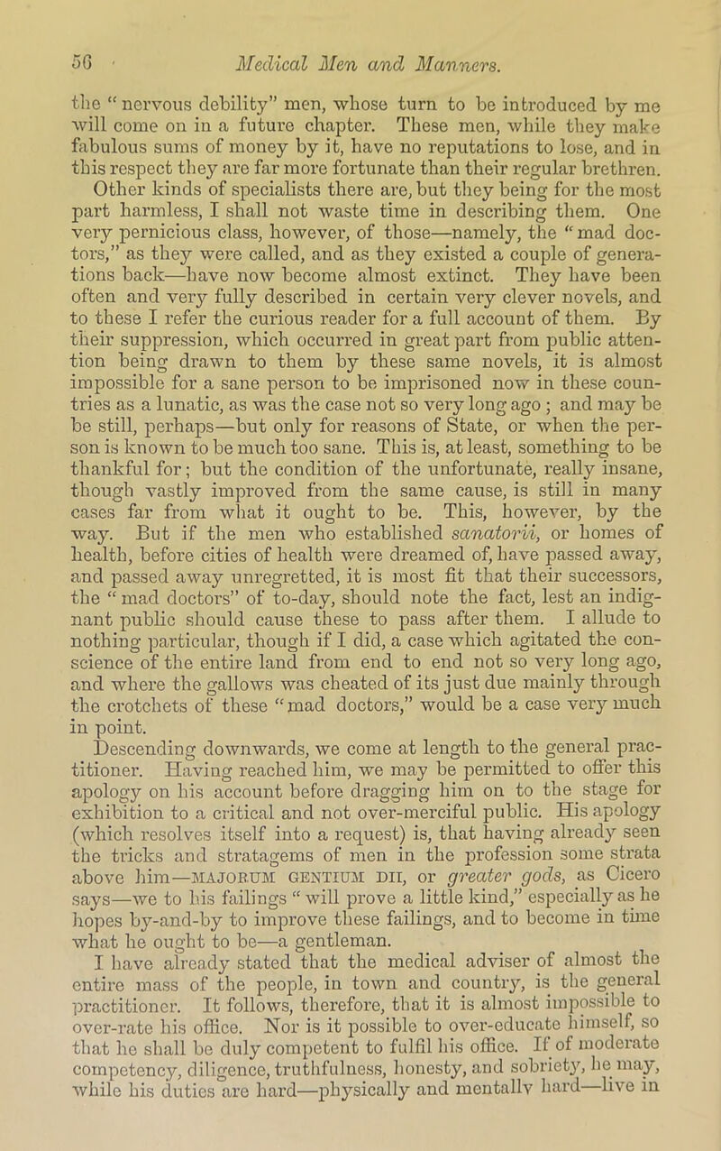 the “ nervous debility” men, whose turn to be introduced by me will come on in a future chapter. These men, while they make fabulous sums of money by it, have no reputations to lose, and in this respect they are far more fortunate than their regular brethren. Other kinds of specialists there are, but they being for the most part harmless, I shall not waste time in describing them. One very pernicious class, however, of those—namely, the “ mad doc- tors,” as they were called, and as they existed a couple of genera- tions back—have now become almost extinct. They have been often and very fully described in certain very clever novels, and to these I refer the curious reader for a full account of them. By their suppression, which occurred in great part from public atten- tion being drawn to them by these same novels, it is almost impossible for a sane person to be imprisoned now in these coun- tries as a lunatic, as was the case not so very long ago ; and may be be still, perhaps—but only for reasons of State, or when the per- son is known to be much too sane. This is, at least, something to be thankful for; but the condition of the unfortunate, really insane, though vastly improved from the same cause, is still in many cases far from what it ought to be. This, however, by the way. But if the men who established sanatorii, or homes of health, before cities of health were dreamed of, have passed away, and passed away unregretted, it is most fit that their successors, the “ mad doctors” of to-day, should note the fact, lest an indig- nant public should cause these to pass after them. I allude to nothing particular, though if I did, a case which agitated the con- science of the entire land from end to end not so very long ago, and where the gallows was cheated of its just due mainly through the crotchets of these “ mad doctors,” would be a case very much in point. Descending downwards, we come at length to the general prac- titioner. Having reached him, we may be permitted to offer this apology on his account before dragging him on to the stage for exhibition to a critical and not over-merciful public. His apology (which resolves itself into a request) is, that having already seen the tricks and stratagems of men in the profession some strata above him—majorum gentium dii, or greater gods, as Cicero says—we to his failings “ will prove a little kind,” especially as he hopes by-and-by to improve these failings, and to become in time what he ought to be—a gentleman. I have already stated that the medical adviser of almost the entire mass of the people, in town and country, is the general practitioner. It follows, therefore, that it is almost impossible to over-rate his office. Nor is it possible to over-educate himself, so that he shall be duly competent to fulfil his office. II of moderate competency, diligence, truthfulness, honesty, and sobriety, he may, while his duties are hard—physically and mentally hard live in